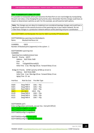 TRAINER: SAGAR | www.NetworkJourney.com | www.youtube.com/c/NetworkJourney | CCNP Enterprise
CCNP ENTERPRISE 2020 LAB WORKBOOK|| TRAINER: SAGAR || WWW.YOUTUBE.COM/C/NETWORKJOURNEY
24April 24, 2020
TIME TO MANIPULATE USING STP COST:
It is possible to manipulate which port becomes the Root Port on non-root bridges by manipulating
the port cost value, or by changing the port priority value. Remember that this change could have an
impact on downstream switches as well. For this example, we will examine both options.
Note: The changes you are about to implement are considered topology changes and could have a
significant impact on the overall structure of the spanning tree in your switch network. Do not
make these changes in a production network without careful planning and prior coordination.
Goto SCOTTSW03 and Manipulate the Cost for Gi0/3 (currently STP blocked port)
SCOTTSW03#show spanning-tree blockedports
Name Blocked Interfaces List
-------------------- ------------------------------------
VLAN0001 Gi0/3
Number of blocked ports (segments) in the system : 1
SCOTTSW03#sh spanning-tree
VLAN0001
Spanning tree enabled protocol ieee
Root ID Priority 24577
Address 0c67.916e.7e00
Cost 4
Port 3 (GigabitEthernet0/2)
Hello Time 2 sec Max Age 20 sec Forward Delay 15 sec
Bridge ID Priority 32769 (priority 32768 sys-id-ext 1)
Address 0c67.912e.9400
Hello Time 2 sec Max Age 20 sec Forward Delay 15 sec
Aging Time 15 sec
Interface Role Sts Cost Prio.Nbr Type
------------------- ---- --- --------- -------- --------------------------------
Gi0/0 Desg FWD 4 128.1 P2p
Gi0/1 Desg FWD 4 128.2 P2p
Gi0/2 Root FWD 4 128.3 P2p
Gi0/3 Altn BLK 4 128.4 P2p
Gi1/0 Desg FWD 4 128.5 P2p
Gi1/1 Desg FWD 4 128.6 P2p
Gi1/2 Desg FWD 4 128.7 P2p
SCOTTSW03# conf t
Enter configuration commands, one per line. End with CNTL/Z.
SCOTTSW03(config)#int ran gi0/2-3
SCOTTSW03(config-if-range)#shut
SCOTTSW03(config-if-range)#exit
SCOTTSW03(config)#interface gi0/3
SCOTTSW03(config-if)#spanning-tree cost 2
 