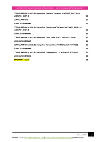 TRAINER: SAGAR | www.NetworkJourney.com | www.youtube.com/c/NetworkJourney | CCNP Enterprise
CCNP ENTERPRISE 2020 LAB WORKBOOK|| TRAINER: SAGAR || WWW.YOUTUBE.COM/C/NETWORKJOURNEY
3April 24, 2020
CONFIGURATION TASK#5: To manipulate “port cost” between SCOTSW02_Gi0/2-3 <->
SCOTSW04_Gi0/2-3 50
CONFIGURATIONS: 50
VERIFICATION TASK#5 50
CONFIGURATION TASK#6: To manipulate “port priority” between SCOTSW02_Gi0/2-3 <->
SCOTSW04_Gi0/2-3 51
VERIFICATION TASK#6 51
CONFIGURATION TASK#7: To manipulate “hello timer” in MST switch SCOTSW02 51
VERIFICATION TASK#7: 51
CONFIGURATION TASK#8: To manipulate “forward timer” in MST switch SCOTSW02 51
VERIFICATION TASK#8: 52
CONFIGURATION TASK#9: To manipulate “max age timer” in MST switch SCOTSW02 52
VERIFICATION TASK#9: 52
IMPORTANT FACT!!! 52
 