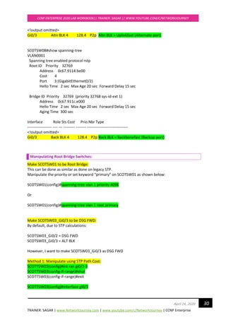 TRAINER: SAGAR | www.NetworkJourney.com | www.youtube.com/c/NetworkJourney | CCNP Enterprise
CCNP ENTERPRISE 2020 LAB WORKBOOK|| TRAINER: SAGAR || WWW.YOUTUBE.COM/C/NETWORKJOURNEY
30April 24, 2020
<!output omitted>
Gi0/3 Altn BLK 4 128.4 P2p Altn BLK = Uplinkfast (Alternate port)
SCOTSW08#show spanning-tree
VLAN0001
Spanning tree enabled protocol rstp
Root ID Priority 32769
Address 0c67.9114.be00
Cost 4
Port 3 (GigabitEthernet0/2)
Hello Time 2 sec Max Age 20 sec Forward Delay 15 sec
Bridge ID Priority 32769 (priority 32768 sys-id-ext 1)
Address 0c67.911c.e000
Hello Time 2 sec Max Age 20 sec Forward Delay 15 sec
Aging Time 300 sec
Interface Role Sts Cost Prio.Nbr Type
------------------- ---- --- --------- -------- --------------------------------
<!output omitted>
Gi0/3 Back BLK 4 128.4 P2p Back BLK = Backbonefast (Backup port)
Manipulating Root Bridge Switches:
Make SCOTSW01 to be Root Bridge:
This can be done as similar as done on legacy STP.
Manipulate the priority or set keyword “primary” on SCOTSW01 as shown below:
SCOTSW01(config)#spanning-tree vlan 1 priority 4096
Or
SCOTSW01(config)#spanning-tree vlan 1 root primary
Make SCOTSW03_Gi0/3 to be DSG FWD:
By default, due to STP calculations:
SCOTSW03_Gi0/2 = DSG FWD
SCOTSW03_Gi0/3 = ALT BLK
However, I want to make SCOTSW03_Gi0/3 as DSG FWD
Method 1: Manipulate using STP Path Cost:
SCOTTSW03(config)#int ran gi0/2-3
SCOTTSW03(config-if-range)#shut
SCOTTSW03(config-if-range)#exit
SCOTTSW03(config)#interface gi0/3
 