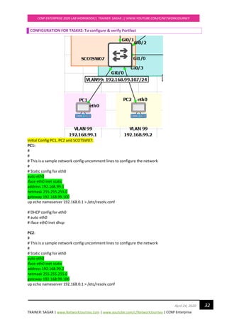 TRAINER: SAGAR | www.NetworkJourney.com | www.youtube.com/c/NetworkJourney | CCNP Enterprise
CCNP ENTERPRISE 2020 LAB WORKBOOK|| TRAINER: SAGAR || WWW.YOUTUBE.COM/C/NETWORKJOURNEY
32April 24, 2020
CONFIGURATION FOR TASK#2: To configure & verify Portfast
Initial Config PC1, PC2 and SCOTSW07:
PC1:
#
#
# This is a sample network config uncomment lines to configure the network
#
# Static config for eth0
auto eth0
iface eth0 inet static
address 192.168.99.1
netmask 255.255.255.0
gateway 192.168.99.100
up echo nameserver 192.168.0.1 > /etc/resolv.conf
# DHCP config for eth0
# auto eth0
# iface eth0 inet dhcp
PC2:
#
# This is a sample network config uncomment lines to configure the network
#
# Static config for eth0
auto eth0
iface eth0 inet static
address 192.168.99.2
netmask 255.255.255.0
gateway 192.168.99.100
up echo nameserver 192.168.0.1 > /etc/resolv.conf
 