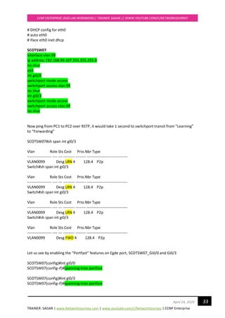 TRAINER: SAGAR | www.NetworkJourney.com | www.youtube.com/c/NetworkJourney | CCNP Enterprise
CCNP ENTERPRISE 2020 LAB WORKBOOK|| TRAINER: SAGAR || WWW.YOUTUBE.COM/C/NETWORKJOURNEY
33April 24, 2020
# DHCP config for eth0
# auto eth0
# iface eth0 inet dhcp
SCOTSW07:
interface vlan 99
ip address 192.168.99.107 255.255.255.0
no shut
exit
int gi0/0
switchport mode access
switchport access vlan 99
no shut
int gi0/3
switchport mode access
switchport access vlan 99
no shut
Now ping from PC1 to PC2 over RSTP, it would take 1 second to switchport transit from “Learning”
to “Forwarding”
SCOTSW07#sh span int gi0/3
Vlan Role Sts Cost Prio.Nbr Type
------------------- ---- --- --------- -------- --------------------------------
VLAN0099 Desg LRN 4 128.4 P2p
Switch#sh span int gi0/3
Vlan Role Sts Cost Prio.Nbr Type
------------------- ---- --- --------- -------- --------------------------------
VLAN0099 Desg LRN 4 128.4 P2p
Switch#sh span int gi0/3
Vlan Role Sts Cost Prio.Nbr Type
------------------- ---- --- --------- -------- --------------------------------
VLAN0099 Desg LRN 4 128.4 P2p
Switch#sh span int gi0/3
Vlan Role Sts Cost Prio.Nbr Type
------------------- ---- --- --------- -------- --------------------------------
VLAN0099 Desg FWD 4 128.4 P2p
Let us see by enabling the “Portfast” features on Egde port, SCOTSW07_Gi0/0 and Gi0/3
SCOTSW07(config)#int gi0/0
SCOTSW07(config-if)#spanning-tree portfast
SCOTSW07(config)#int gi0/3
SCOTSW07(config-if)#spanning-tree portfast
 