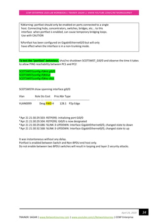 TRAINER: SAGAR | www.NetworkJourney.com | www.youtube.com/c/NetworkJourney | CCNP Enterprise
CCNP ENTERPRISE 2020 LAB WORKBOOK|| TRAINER: SAGAR || WWW.YOUTUBE.COM/C/NETWORKJOURNEY
34April 24, 2020
%Warning: portfast should only be enabled on ports connected to a single
host. Connecting hubs, concentrators, switches, bridges, etc... to this
interface when portfast is enabled, can cause temporary bridging loops.
Use with CAUTION
%Portfast has been configured on GigabitEthernet0/0 but will only
have effect when the interface is in a non-trunking mode.
To test the “portfast” behaviour, shut/no shutdown SCOTSW07_Gi0/0 and observe the time it takes
to allow PING reachability between PC1 and PC2
SCOTSW07(config-if)#int gi0/0
SCOTSW07(config-if)#shut
SCOTSW07(config-if)#no shut
SCOTSW07# show spanning interface gi0/0
Vlan Role Sts Cost Prio.Nbr Type
------------------- ---- --- --------- -------- --------------------------------
VLAN0099 Desg FWD 4 128.1 P2p Edge
*Apr 21 21:30:29.503: RSTP(99): initializing port Gi0/0
*Apr 21 21:30:29.504: RSTP(99): Gi0/0 is now designated
*Apr 21 21:30:29.686: %LINK-3-UPDOWN: Interface GigabitEthernet0/0, changed state to down
*Apr 21 21:30:32.568: %LINK-3-UPDOWN: Interface GigabitEthernet0/0, changed state to up
It was instantaneous without any delay.
Portfast is enabled between Switch and Non-BPDU end host only.
Do not enable between two BPDU switches will result in looping and layer 2 security attacks.
 