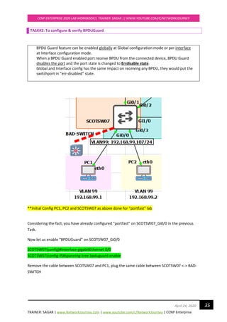TRAINER: SAGAR | www.NetworkJourney.com | www.youtube.com/c/NetworkJourney | CCNP Enterprise
CCNP ENTERPRISE 2020 LAB WORKBOOK|| TRAINER: SAGAR || WWW.YOUTUBE.COM/C/NETWORKJOURNEY
35April 24, 2020
TASK#2: To configure & verify BPDUGuard
BPDU Guard feature can be enabled globally at Global configuration mode or per interface
at Interface configuration mode.
When a BPDU Guard enabled port receive BPDU from the connected device, BPDU Guard
disables the port and the port state is changed to Errdisable state.
Global and Interface config has the same impact on receiving any BPDU, they would put the
switchport in “err-disabled” state.
**Initial Config PC1, PC2 and SCOTSW07 as above done for “portfast” lab
Considering the fact, you have already configured “portfast” on SCOTSW07_Gi0/0 in the previous
Task.
Now let us enable “BPDUGuard” on SCOTSW07_Gi0/0
SCOTSW07(config)#interface gigabitEthernet 0/0
SCOTSW07(config-if)#spanning-tree bpduguard enable
Remove the cable between SCOTSW07 and PC1, plug the same cable between SCOTSW07 <-> BAD-
SWITCH
 