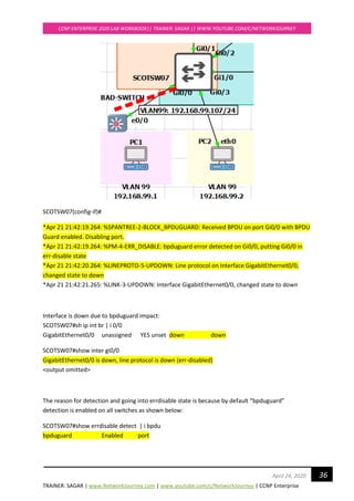 TRAINER: SAGAR | www.NetworkJourney.com | www.youtube.com/c/NetworkJourney | CCNP Enterprise
CCNP ENTERPRISE 2020 LAB WORKBOOK|| TRAINER: SAGAR || WWW.YOUTUBE.COM/C/NETWORKJOURNEY
36April 24, 2020
SCOTSW07(config-if)#
*Apr 21 21:42:19.264: %SPANTREE-2-BLOCK_BPDUGUARD: Received BPDU on port Gi0/0 with BPDU
Guard enabled. Disabling port.
*Apr 21 21:42:19.264: %PM-4-ERR_DISABLE: bpduguard error detected on Gi0/0, putting Gi0/0 in
err-disable state
*Apr 21 21:42:20.264: %LINEPROTO-5-UPDOWN: Line protocol on Interface GigabitEthernet0/0,
changed state to down
*Apr 21 21:42:21.265: %LINK-3-UPDOWN: Interface GigabitEthernet0/0, changed state to down
Interface is down due to bpduguard impact:
SCOTSW07#sh ip int br | i 0/0
GigabitEthernet0/0 unassigned YES unset down down
SCOTSW07#show inter gi0/0
GigabitEthernet0/0 is down, line protocol is down (err-disabled)
<output omitted>
The reason for detection and going into errdisable state is because by default “bpduguard”
detection is enabled on all switches as shown below:
SCOTSW07#show errdisable detect | i bpdu
bpduguard Enabled port
 