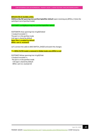 TRAINER: SAGAR | www.NetworkJourney.com | www.youtube.com/c/NetworkJourney | CCNP Enterprise
CCNP ENTERPRISE 2020 LAB WORKBOOK|| TRAINER: SAGAR || WWW.YOUTUBE.COM/C/NETWORKJOURNEY
40April 24, 2020
BPDUFILTER AT GLOBAL LEVEL:
SW01(config-if)# spanning-tree portfast bpdufilter default (upon receiving any BPDUs, it kicks the
switchport out of portfast mode)
SCOTSW07 (config)#spanning-tree portfast bpdufilter default
SCOTSW07# show spanning-tree int gi0/0 detail
<<output truncated >>
The port is in the portfast mode
Link type is shared by default
Bpdu filter is enabled by default
BPDU: sent 9, received 0
Let’s connect the cable to BAD-SWITCH_Eth0/0 and watch the changes:
The BPDU FILTER mode is removed in Global mode once BPDU is rcvd
SCOTSW07 #show spanning-tree int gi0/0 det
<<output truncated >>
The port is in the portfast mode
Link type is shared by default
BPDU: sent 12, received 18
 