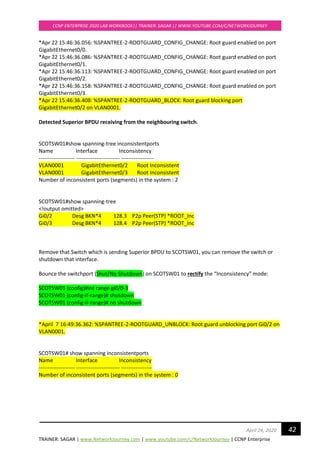 TRAINER: SAGAR | www.NetworkJourney.com | www.youtube.com/c/NetworkJourney | CCNP Enterprise
CCNP ENTERPRISE 2020 LAB WORKBOOK|| TRAINER: SAGAR || WWW.YOUTUBE.COM/C/NETWORKJOURNEY
42April 24, 2020
*Apr 22 15:46:36.056: %SPANTREE-2-ROOTGUARD_CONFIG_CHANGE: Root guard enabled on port
GigabitEthernet0/0.
*Apr 22 15:46:36.086: %SPANTREE-2-ROOTGUARD_CONFIG_CHANGE: Root guard enabled on port
GigabitEthernet0/1.
*Apr 22 15:46:36.113: %SPANTREE-2-ROOTGUARD_CONFIG_CHANGE: Root guard enabled on port
GigabitEthernet0/2.
*Apr 22 15:46:36.158: %SPANTREE-2-ROOTGUARD_CONFIG_CHANGE: Root guard enabled on port
GigabitEthernet0/3.
*Apr 22 15:46:36.408: %SPANTREE-2-ROOTGUARD_BLOCK: Root guard blocking port
GigabitEthernet0/2 on VLAN0001.
Detected Superior BPDU receiving from the neighbouring switch.
SCOTSW01#show spanning-tree inconsistentports
Name Interface Inconsistency
-------------------- ------------------------ ------------------
VLAN0001 GigabitEthernet0/2 Root Inconsistent
VLAN0001 GigabitEthernet0/3 Root Inconsistent
Number of inconsistent ports (segments) in the system : 2
SCOTSW01#show spanning-tree
<!output omitted>
Gi0/2 Desg BKN*4 128.3 P2p Peer(STP) *ROOT_Inc
Gi0/3 Desg BKN*4 128.4 P2p Peer(STP) *ROOT_Inc
Remove that Switch which is sending Superior BPDU to SCOTSW01, you can remove the switch or
shutdown that interface.
Bounce the switchport (Shut/No Shutdown) on SCOTSW01 to rectify the “Inconsistency” mode:
SCOTSW01 (config)#int range gi0/0-3
SCOTSW01 (config-if-range)# shutdown
SCOTSW01 (config-if-range)# no shutdown
*April 7 16:49:36.362: %SPANTREE-2-ROOTGUARD_UNBLOCK: Root guard unblocking port Gi0/2 on
VLAN0001.
SCOTSW01# show spanning inconsistentports
Name Interface Inconsistency
-------------------- ------------------------ -----------------
Number of inconsistent ports (segments) in the system : 0
 