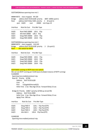 TRAINER: SAGAR | www.NetworkJourney.com | www.youtube.com/c/NetworkJourney | CCNP Enterprise
CCNP ENTERPRISE 2020 LAB WORKBOOK|| TRAINER: SAGAR || WWW.YOUTUBE.COM/C/NETWORKJOURNEY
46April 24, 2020
SCOTSW02#show spanning-tree mst 1
##### MST1 vlans mapped: 99-100
Bridge address 0c67.9159.b100 priority 4097 (4096 sysid 1)
Root address 0c67.916e.7e00 priority 1 (0 sysid 1)
port Gi0/0 cost 20000 rem hops 19
Interface Role Sts Cost Prio.Nbr Type
---------------- ---- --- --------- -------- --------------------------------
Gi0/0 Root FWD 20000 128.1 P2p
Gi0/1 Altn BLK 20000 128.2 P2p
Gi0/2 Desg FWD 20000 128.3 P2p
Gi0/3 Desg FWD 20000 128.4 P2p
SCOTSW02#show spanning-tree mst 2
##### MST2 vlans mapped: 110,120
Bridge address 0c67.9159.b100 priority 2 (0 sysid 2)
Root this switch for MST2
Interface Role Sts Cost Prio.Nbr Type
---------------- ---- --- --------- -------- --------------------------------
Gi0/0 Desg FWD 20000 128.1 P2p
Gi0/1 Desg FWD 20000 128.2 P2p
Gi0/2 Desg FWD 20000 128.3 P2p
Gi0/3 Desg FWD 20000 128.4 P2p
SCOTSW03 running on RSTP (non-mst switch)
We can see RSTP running per VLAN basis (multiple instance of RSTP running)
VLAN0099
Spanning tree enabled protocol rstp
Root ID Priority 32768
Address 0c67.9159.b100
Cost 4
Port 3 (GigabitEthernet0/2)
Hello Time 2 sec Max Age 20 sec Forward Delay 15 sec
Bridge ID Priority 32867 (priority 32768 sys-id-ext 99)
Address 0c67.912e.9400
Hello Time 2 sec Max Age 20 sec Forward Delay 15 sec
Aging Time 300 sec
Interface Role Sts Cost Prio.Nbr Type
------------------- ---- --- --------- -------- --------------------------------
Gi0/0 Desg FWD 4 128.1 P2p Peer(STP)
Gi0/1 Desg FWD 4 128.2 P2p Peer(STP)
Gi0/2 Root FWD 4 128.3 P2p Peer(STP)
Gi0/3 Altn BLK 4 128.4 P2p Peer(STP)
VLAN0100
Spanning tree enabled protocol rstp
 