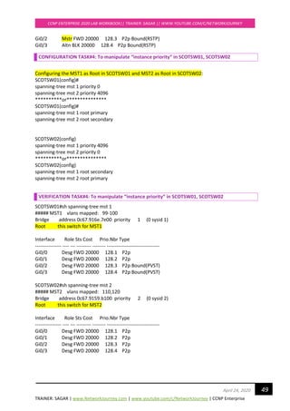 TRAINER: SAGAR | www.NetworkJourney.com | www.youtube.com/c/NetworkJourney | CCNP Enterprise
CCNP ENTERPRISE 2020 LAB WORKBOOK|| TRAINER: SAGAR || WWW.YOUTUBE.COM/C/NETWORKJOURNEY
49April 24, 2020
Gi0/2 Mstr FWD 20000 128.3 P2p Bound(RSTP)
Gi0/3 Altn BLK 20000 128.4 P2p Bound(RSTP)
CONFIGURATION TASK#4: To manipulate “instance priority” in SCOTSW01, SCOTSW02
Configuring the MST1 as Root in SCOTSW01 and MST2 as Root in SCOTSW02:
SCOTSW01(config)#
spanning-tree mst 1 priority 0
spanning-tree mst 2 priority 4096
**********or***************
SCOTSW01(config)#
spanning-tree mst 1 root primary
spanning-tree mst 2 root secondary
SCOTSW02(config)
spanning-tree mst 1 priority 4096
spanning-tree mst 2 priority 0
**********or***************
SCOTSW02(config)
spanning-tree mst 1 root secondary
spanning-tree mst 2 root primary
VERIFICATION TASK#4: To manipulate “instance priority” in SCOTSW01, SCOTSW02
SCOTSW01#sh spanning-tree mst 1
##### MST1 vlans mapped: 99-100
Bridge address 0c67.916e.7e00 priority 1 (0 sysid 1)
Root this switch for MST1
Interface Role Sts Cost Prio.Nbr Type
---------------- ---- --- --------- -------- --------------------------------
Gi0/0 Desg FWD 20000 128.1 P2p
Gi0/1 Desg FWD 20000 128.2 P2p
Gi0/2 Desg FWD 20000 128.3 P2p Bound(PVST)
Gi0/3 Desg FWD 20000 128.4 P2p Bound(PVST)
SCOTSW02#sh spanning-tree mst 2
##### MST2 vlans mapped: 110,120
Bridge address 0c67.9159.b100 priority 2 (0 sysid 2)
Root this switch for MST2
Interface Role Sts Cost Prio.Nbr Type
---------------- ---- --- --------- -------- --------------------------------
Gi0/0 Desg FWD 20000 128.1 P2p
Gi0/1 Desg FWD 20000 128.2 P2p
Gi0/2 Desg FWD 20000 128.3 P2p
Gi0/3 Desg FWD 20000 128.4 P2p
 
