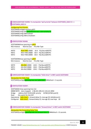 TRAINER: SAGAR | www.NetworkJourney.com | www.youtube.com/c/NetworkJourney | CCNP Enterprise
CCNP ENTERPRISE 2020 LAB WORKBOOK|| TRAINER: SAGAR || WWW.YOUTUBE.COM/C/NETWORKJOURNEY
51April 24, 2020
CONFIGURATION TASK#6: To manipulate “port priority” between SCOTSW02_Gi0/2-3 <->
SCOTSW04_Gi0/2-3
Configuring Port Priority:
SCOTSW04(config)# interface gi0/3
SCOTSW04(config-if)# spanning-tree mst 1 port-priority 32
SCOTSW04(config-if)#shutdown
SCOTSW04(config-if)#no shutdown
VERIFICATION TASK#6
SCOTSW04#show spanning int gi0/3
Mst Instance Role Sts Cost Prio.Nbr Type
------------------- ---- --- --------- -------- --------------------------------
MST0 Root FWD 20000 64.4 P2p Bound(RSTP)
MST1 Mstr FWD 20000 64.4 P2p Bound(RSTP)
MST2 Mstr FWD 20000 64.4 P2p Bound(RSTP)
SCOTSW04#show spanning int gi0/2
Mst Instance Role Sts Cost Prio.Nbr Type
------------------- ---- --- --------- -------- --------------------------------
MST0 Altn BLK 20000 128.3 P2p Bound(RSTP)
MST1 Altn BLK 20000 128.3 P2p Bound(RSTP)
MST2 Altn BLK 20000 128.3 P2p Bound(RSTP)
CONFIGURATION TASK#7: To manipulate “hello timer” in MST switch SCOTSW02
Manipulate the Hello Time
SCOTSW02(config)#spanning-tree mst hello-time 5 ###default = 2 seconds
VERIFICATION TASK#7:
SCOTSW02# show spanning-tree mst
##### MST0 vlans mapped: 1-98,101-109,111-119,121-4094
Bridge address 0c67.9159.b100 priority 32768 (32768 sysid 0)
Root this switch for the CIST
Operational hello time 5 , forward delay 15, max age 20, txholdcount 6
Configured hello time 5 , forward delay 15, max age 20, max hops 20
CONFIGURATION TASK#8: To manipulate “forward timer” in MST switch SCOTSW02
Manipulate the Forwarding-Delay Time
SCOTSW02(config)# spanning-tree mst forward-time 10 ###default = 15 seconds
 