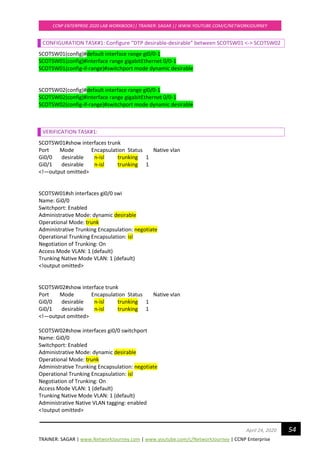 TRAINER: SAGAR | www.NetworkJourney.com | www.youtube.com/c/NetworkJourney | CCNP Enterprise
CCNP ENTERPRISE 2020 LAB WORKBOOK|| TRAINER: SAGAR || WWW.YOUTUBE.COM/C/NETWORKJOURNEY
54April 24, 2020
CONFIGURATION TASK#1: Configure “DTP desirable-desirable” between SCOTSW01 <-> SCOTSW02
SCOTSW01(config)#default interface range gi0/0-1
SCOTSW01(config)#interface range gigabitEthernet 0/0-1
SCOTSW01(config-if-range)#switchport mode dynamic desirable
SCOTSW02(config)#default interface range gi0/0-1
SCOTSW02(config)#interface range gigabitEthernet 0/0-1
SCOTSW02(config-if-range)#switchport mode dynamic desirable
VERIFICATION TASK#1:
SCOTSW01#show interfaces trunk
Port Mode Encapsulation Status Native vlan
Gi0/0 desirable n-isl trunking 1
Gi0/1 desirable n-isl trunking 1
<!—output omitted>
SCOTSW01#sh interfaces gi0/0 swi
Name: Gi0/0
Switchport: Enabled
Administrative Mode: dynamic desirable
Operational Mode: trunk
Administrative Trunking Encapsulation: negotiate
Operational Trunking Encapsulation: isl
Negotiation of Trunking: On
Access Mode VLAN: 1 (default)
Trunking Native Mode VLAN: 1 (default)
<!output omitted>
SCOTSW02#show interface trunk
Port Mode Encapsulation Status Native vlan
Gi0/0 desirable n-isl trunking 1
Gi0/1 desirable n-isl trunking 1
<!—output omitted>
SCOTSW02#show interfaces gi0/0 switchport
Name: Gi0/0
Switchport: Enabled
Administrative Mode: dynamic desirable
Operational Mode: trunk
Administrative Trunking Encapsulation: negotiate
Operational Trunking Encapsulation: isl
Negotiation of Trunking: On
Access Mode VLAN: 1 (default)
Trunking Native Mode VLAN: 1 (default)
Administrative Native VLAN tagging: enabled
<!output omitted>
 