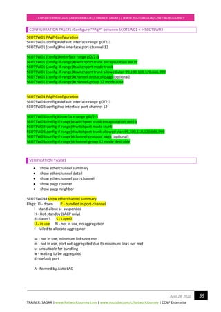 TRAINER: SAGAR | www.NetworkJourney.com | www.youtube.com/c/NetworkJourney | CCNP Enterprise
CCNP ENTERPRISE 2020 LAB WORKBOOK|| TRAINER: SAGAR || WWW.YOUTUBE.COM/C/NETWORKJOURNEY
59April 24, 2020
CONFIGURATION TASK#1: Configure “PAgP” between SCOTSW01 <-> SCOTSW03
SCOTSW01 PAgP Configuration
SCOTSW01(config)#default interface range gi0/2-3
SCOTSW01 (config)#no interface port-channel 12
SCOTSW01 (config)#interface range gi0/2-3
SCOTSW01 (config-if-range)#switchport trunk encapsulation dot1q
SCOTSW01 (config-if-range)#switchport mode trunk
SCOTSW01 (config-if-range)#switchport trunk allowed vlan 99,100,110,120,666,999
SCOTSW01 (config-if-range)#channel-protocol pagp (optional)
SCOTSW01 (config-if-range)#channel-group 12 mode auto
SCOTSW03 PAgP Configuration
SCOTSW03(config)#default interface range gi0/2-3
SCOTSW03(config)#no interface port-channel 12
SCOTSW03(config)#interface range gi0/2-3
SCOTSW03(config-if-range)#switchport trunk encapsulation dot1q
SCOTSW03(config-if-range)#switchport mode trunk
SCOTSW03(config-if-range)#switchport trunk allowed vlan 99,100,110,120,666,999
SCOTSW03(config-if-range)#channel-protocol pagp (optional)
SCOTSW03(config-if-range)#channel-group 12 mode desirable
VERIFICATION TASK#1
• show etherchannel summary
• show etherchannel detail
• show etherchannel port-channel
• show pagp counter
• show pagp neighbor
SCOTSW03# show etherchannel summary
Flags: D - down P - bundled in port-channel
I - stand-alone s - suspended
H - Hot-standby (LACP only)
R - Layer3 S - Layer2
U - in use N - not in use, no aggregation
f - failed to allocate aggregator
M - not in use, minimum links not met
m - not in use, port not aggregated due to minimum links not met
u - unsuitable for bundling
w - waiting to be aggregated
d - default port
A - formed by Auto LAG
 