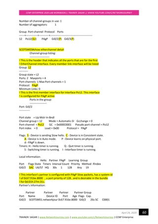 TRAINER: SAGAR | www.NetworkJourney.com | www.youtube.com/c/NetworkJourney | CCNP Enterprise
CCNP ENTERPRISE 2020 LAB WORKBOOK|| TRAINER: SAGAR || WWW.YOUTUBE.COM/C/NETWORKJOURNEY
60April 24, 2020
Number of channel-groups in use: 1
Number of aggregators: 1
Group Port-channel Protocol Ports
------+-------------+-----------+-----------------------------------------------
12 Po12(SU) PAgP Gi0/2(P) Gi0/3(P)
SCOTSW03#show etherchannel detail
Channel-group listing:
----------------------
! This is the header that indicates all the ports that are for the first
! EtherChannel interface. Every member link interface will be listed
Group: 12
----------
Group state = L2
Ports: 2 Maxports = 4
Port-channels: 1 Max Port-channels = 1
Protocol: PAgP
Minimum Links: 0
! This is the first member interface for interface Po12. This interface
! is configured for PAgP active
Ports in the group:
-------------------
Port: Gi0/2
------------
Port state = Up Mstr In-Bndl
Channel group = 12 Mode = Automatic-Sl Gcchange = 0
Port-channel = Po12 GC = 0x000C0001 Pseudo port-channel = Po12
Port index = 0 Load = 0x00 Protocol = PAgP
Flags: S - Device is sending Slow hello. C - Device is in Consistent state.
A - Device is in Auto mode. P - Device learns on physical port.
d - PAgP is down.
Timers: H - Hello timer is running. Q - Quit timer is running.
S - Switching timer is running. I - Interface timer is running.
Local information:
Hello Partner PAgP Learning Group
Port Flags State Timers Interval Count Priority Method Ifindex
Gi0/2 SAC U6/S7 HQ 30s 1 128 Any 19
! This interface's partner is configured with PAgP Slow packets, has a system-id
! of 0c67.916e.8000 , a port priority of 128 , and is desirable in the bundle
! for 0d:01h:27m:31s.
Partner's information:
Partner Partner Partner Partner Group
Port Name Device ID Port Age Flags Cap.
Gi0/2 SCOTSW01.networkjour 0c67.916e.8000 Gi0/2 26s SC C0001
 
