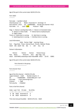 TRAINER: SAGAR | www.NetworkJourney.com | www.youtube.com/c/NetworkJourney | CCNP Enterprise
CCNP ENTERPRISE 2020 LAB WORKBOOK|| TRAINER: SAGAR || WWW.YOUTUBE.COM/C/NETWORKJOURNEY
61April 24, 2020
Age of the port in the current state: 0d:01h:27m:31s
Port: Gi0/3
------------
Port state = Up Mstr In-Bndl
Channel group = 12 Mode = Automatic-Sl Gcchange = 0
Port-channel = Po12 GC = 0x000C0001 Pseudo port-channel = Po12
Port index = 0 Load = 0x00 Protocol = PAgP
Flags: S - Device is sending Slow hello. C - Device is in Consistent state.
A - Device is in Auto mode. P - Device learns on physical port.
d - PAgP is down.
Timers: H - Hello timer is running. Q - Quit timer is running.
S - Switching timer is running. I - Interface timer is running.
Local information:
Hello Partner PAgP Learning Group
Port Flags State Timers Interval Count Priority Method Ifindex
Gi0/3 SAC U6/S7 HQ 30s 1 128 Any 19
Partner's information:
Partner Partner Partner Partner Group
Port Name Device ID Port Age Flags Cap.
Gi0/3 SCOTSW01.networkjour 0c67.916e.8000 Gi0/3 22s SC C0001
Age of the port in the current state: 0d:01h:27m:31s
Port-channels in the group:
---------------------------
Port-channel: Po12
------------
Age of the Port-channel = 0d:01h:27m:43s
Logical slot/port = 16/0 Number of ports = 2
GC = 0x000C0001 HotStandBy port = null
Port state = Port-channel Ag-Inuse
Protocol = PAgP
Port security = Disabled
Ports in the Port-channel:
Index Load Port EC state No of bits
------+------+------+------------------+-----------
0 00 Gi0/2 Automatic-Sl 0
0 00 Gi0/3 Automatic-Sl 0
Time since last port bundled: 0d:01h:27m:31s Gi0/3
 