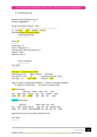 TRAINER: SAGAR | www.NetworkJourney.com | www.youtube.com/c/NetworkJourney | CCNP Enterprise
CCNP ENTERPRISE 2020 LAB WORKBOOK|| TRAINER: SAGAR || WWW.YOUTUBE.COM/C/NETWORKJOURNEY
64April 24, 2020
A - formed by Auto LAG
Number of channel-groups in use: 2
Number of aggregators: 2
Group Port-channel Protocol Ports
------+-------------+-----------+-----------------------------------------------
11 Po11(SU) LACP Gi0/0(P) Gi0/1(P)
SCOTSW02#show etherchannel detail
Channel-group listing:
----------------------
Group: 11
----------
Group state = L2
Ports: 2 Maxports = 4
Port-channels: 1 Max Port-channels = 4
Protocol: LACP
Minimum Links: 0
Ports in the group:
-------------------
Port: Gi0/0
------------
Port state = Up Mstr Assoc In-Bndl
Channel group = 11 Mode = Passive Gcchange = -
Port-channel = Po11 GC = - Pseudo port-channel = Po11
Port index = 0 Load = 0x00 Protocol = LACP
Flags: S - Device is sending Slow LACPDUs F - Device is sending fast LACPDUs.
A - Device is in active mode. P - Device is in passive mode.
Local information:
LACP port Admin Oper Port Port
Port Flags State Priority Key Key Number State
Gi0/0 SP bndl 32768 0xB 0xB 0x1 0x3C
Partner's information:
LACP port Admin Oper Port Port
Port Flags Priority Dev ID Age key Key Number State
Gi0/0 SA 32768 0c67.916e.8000 13s 0x0 0xB 0x1 0x3D
Age of the port in the current state: 0d:01h:21m:31s
Port: Gi0/1
------------
 
