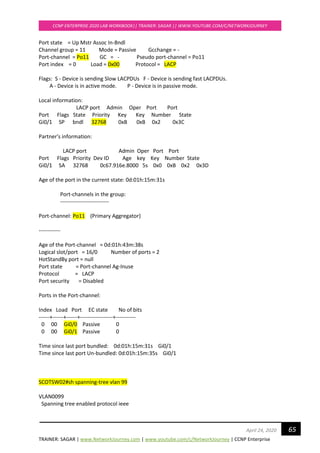 TRAINER: SAGAR | www.NetworkJourney.com | www.youtube.com/c/NetworkJourney | CCNP Enterprise
CCNP ENTERPRISE 2020 LAB WORKBOOK|| TRAINER: SAGAR || WWW.YOUTUBE.COM/C/NETWORKJOURNEY
65April 24, 2020
Port state = Up Mstr Assoc In-Bndl
Channel group = 11 Mode = Passive Gcchange = -
Port-channel = Po11 GC = - Pseudo port-channel = Po11
Port index = 0 Load = 0x00 Protocol = LACP
Flags: S - Device is sending Slow LACPDUs F - Device is sending fast LACPDUs.
A - Device is in active mode. P - Device is in passive mode.
Local information:
LACP port Admin Oper Port Port
Port Flags State Priority Key Key Number State
Gi0/1 SP bndl 32768 0xB 0xB 0x2 0x3C
Partner's information:
LACP port Admin Oper Port Port
Port Flags Priority Dev ID Age key Key Number State
Gi0/1 SA 32768 0c67.916e.8000 5s 0x0 0xB 0x2 0x3D
Age of the port in the current state: 0d:01h:15m:31s
Port-channels in the group:
---------------------------
Port-channel: Po11 (Primary Aggregator)
------------
Age of the Port-channel = 0d:01h:43m:38s
Logical slot/port = 16/0 Number of ports = 2
HotStandBy port = null
Port state = Port-channel Ag-Inuse
Protocol = LACP
Port security = Disabled
Ports in the Port-channel:
Index Load Port EC state No of bits
------+------+------+------------------+-----------
0 00 Gi0/0 Passive 0
0 00 Gi0/1 Passive 0
Time since last port bundled: 0d:01h:15m:31s Gi0/1
Time since last port Un-bundled: 0d:01h:15m:35s Gi0/1
SCOTSW02#sh spanning-tree vlan 99
VLAN0099
Spanning tree enabled protocol ieee
 