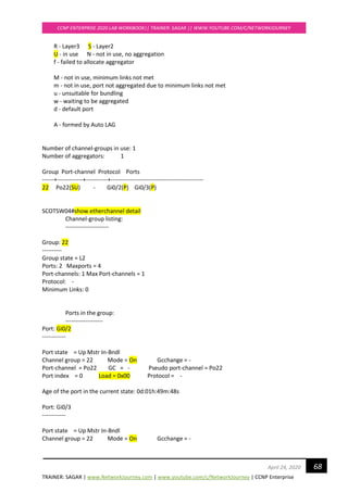 TRAINER: SAGAR | www.NetworkJourney.com | www.youtube.com/c/NetworkJourney | CCNP Enterprise
CCNP ENTERPRISE 2020 LAB WORKBOOK|| TRAINER: SAGAR || WWW.YOUTUBE.COM/C/NETWORKJOURNEY
68April 24, 2020
R - Layer3 S - Layer2
U - in use N - not in use, no aggregation
f - failed to allocate aggregator
M - not in use, minimum links not met
m - not in use, port not aggregated due to minimum links not met
u - unsuitable for bundling
w - waiting to be aggregated
d - default port
A - formed by Auto LAG
Number of channel-groups in use: 1
Number of aggregators: 1
Group Port-channel Protocol Ports
------+-------------+-----------+-----------------------------------------------
22 Po22(SU) - Gi0/2(P) Gi0/3(P)
SCOTSW04#show etherchannel detail
Channel-group listing:
----------------------
Group: 22
----------
Group state = L2
Ports: 2 Maxports = 4
Port-channels: 1 Max Port-channels = 1
Protocol: -
Minimum Links: 0
Ports in the group:
-------------------
Port: Gi0/2
------------
Port state = Up Mstr In-Bndl
Channel group = 22 Mode = On Gcchange = -
Port-channel = Po22 GC = - Pseudo port-channel = Po22
Port index = 0 Load = 0x00 Protocol = -
Age of the port in the current state: 0d:01h:49m:48s
Port: Gi0/3
------------
Port state = Up Mstr In-Bndl
Channel group = 22 Mode = On Gcchange = -
 