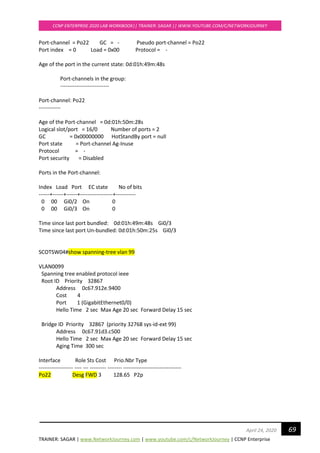 TRAINER: SAGAR | www.NetworkJourney.com | www.youtube.com/c/NetworkJourney | CCNP Enterprise
CCNP ENTERPRISE 2020 LAB WORKBOOK|| TRAINER: SAGAR || WWW.YOUTUBE.COM/C/NETWORKJOURNEY
69April 24, 2020
Port-channel = Po22 GC = - Pseudo port-channel = Po22
Port index = 0 Load = 0x00 Protocol = -
Age of the port in the current state: 0d:01h:49m:48s
Port-channels in the group:
---------------------------
Port-channel: Po22
------------
Age of the Port-channel = 0d:01h:50m:28s
Logical slot/port = 16/0 Number of ports = 2
GC = 0x00000000 HotStandBy port = null
Port state = Port-channel Ag-Inuse
Protocol = -
Port security = Disabled
Ports in the Port-channel:
Index Load Port EC state No of bits
------+------+------+------------------+-----------
0 00 Gi0/2 On 0
0 00 Gi0/3 On 0
Time since last port bundled: 0d:01h:49m:48s Gi0/3
Time since last port Un-bundled: 0d:01h:50m:25s Gi0/3
SCOTSW04#show spanning-tree vlan 99
VLAN0099
Spanning tree enabled protocol ieee
Root ID Priority 32867
Address 0c67.912e.9400
Cost 4
Port 1 (GigabitEthernet0/0)
Hello Time 2 sec Max Age 20 sec Forward Delay 15 sec
Bridge ID Priority 32867 (priority 32768 sys-id-ext 99)
Address 0c67.91d3.c500
Hello Time 2 sec Max Age 20 sec Forward Delay 15 sec
Aging Time 300 sec
Interface Role Sts Cost Prio.Nbr Type
------------------- ---- --- --------- -------- --------------------------------
Po22 Desg FWD 3 128.65 P2p
 