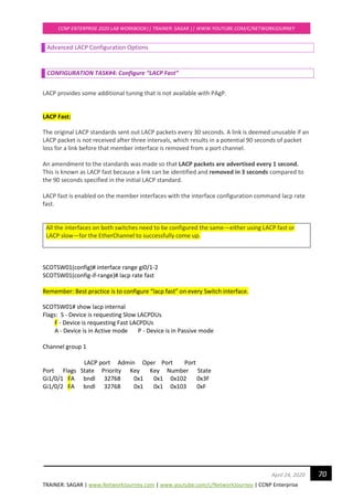 TRAINER: SAGAR | www.NetworkJourney.com | www.youtube.com/c/NetworkJourney | CCNP Enterprise
CCNP ENTERPRISE 2020 LAB WORKBOOK|| TRAINER: SAGAR || WWW.YOUTUBE.COM/C/NETWORKJOURNEY
70April 24, 2020
Advanced LACP Configuration Options
CONFIGURATION TASK#4: Configure “LACP Fast”
LACP provides some additional tuning that is not available with PAgP.
LACP Fast:
The original LACP standards sent out LACP packets every 30 seconds. A link is deemed unusable if an
LACP packet is not received after three intervals, which results in a potential 90 seconds of packet
loss for a link before that member interface is removed from a port channel.
An amendment to the standards was made so that LACP packets are advertised every 1 second.
This is known as LACP fast because a link can be identified and removed in 3 seconds compared to
the 90 seconds specified in the initial LACP standard.
LACP fast is enabled on the member interfaces with the interface configuration command lacp rate
fast.
All the interfaces on both switches need to be configured the same—either using LACP fast or
LACP slow—for the EtherChannel to successfully come up.
SCOTSW01(config)# interface range gi0/1-2
SCOTSW01(config-if-range)# lacp rate fast
Remember: Best practice is to configure “lacp fast” on every Switch interface.
SCOTSW01# show lacp internal
Flags: S - Device is requesting Slow LACPDUs
F - Device is requesting Fast LACPDUs
A - Device is in Active mode P - Device is in Passive mode
Channel group 1
LACP port Admin Oper Port Port
Port Flags State Priority Key Key Number State
Gi1/0/1 FA bndl 32768 0x1 0x1 0x102 0x3F
Gi1/0/2 FA bndl 32768 0x1 0x1 0x103 0xF
 