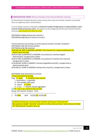 TRAINER: SAGAR | www.NetworkJourney.com | www.youtube.com/c/NetworkJourney | CCNP Enterprise
CCNP ENTERPRISE 2020 LAB WORKBOOK|| TRAINER: SAGAR || WWW.YOUTUBE.COM/C/NETWORKJOURNEY
71April 24, 2020
CONFIGURATION TASK#5: Minimum Number of Port-Channel Member Interfaces
An EtherChannel interface becomes active and up when only one member interface successfully
forms an adjacency with a remote device.
In some design scenarios using LACP, a minimum number of adjacencies is required before a port-
channel interface becomes active. This option can be configured with the port-channel interface
command port-channel min-links min-links.
SCOTSW01(config)# interface port-channel 1
SCOTSW01(config-if)# port-channel min-links 2
Test the behaviour by shutting one of the physical member manually “shutdown”
SCOTSW01(config-if)# interface gi1/0/1
SCOTSW01(config-if)# shutdown
10:44:46.516: %ETC-5-MINLINKS_NOTMET: Port-channel Po1 is down bundled ports (1)
doesn't meet min-links
10:44:47.506: %LINEPROTO-5-UPDOWN: Line protocol on Interface Gigabit
Ethernet1/0/2, changed state to down
10:44:47.508: %LINEPROTO-5-UPDOWN: Line protocol on Interface Port-channel1,
changed state to down
10:44:48.499: %LINK-5-CHANGED: Interface GigabitEthernet1/0/1, changed state to
administratively down
10:44:48.515: %LINK-3-UPDOWN: Interface Port-channel1, changed state to down
SCOTSW01# show etherchannel summary
! Output Ommitted for Brevity
Flags: D - down P - bundled in port-channel
I - stand-alone s - suspended
H - Hot-standby (LACP only)
R - Layer3 S - Layer2
U - in use f - failed to allocate aggregator
M - not in use, minimum links not met
Group Port-channel Protocol Ports
------+-------------+-----------+-----------------------------------------------
1 Po1(SM) LACP Gi1/0/1(D) Gi1/0/2(P)
By default having only 1 active member interface will bring up “Etherchannel”.
Best practice is enable “min-links” and set to 2 so that unless we have 2 active physical member
the “Etherchannel” wouldn’t come up.
 