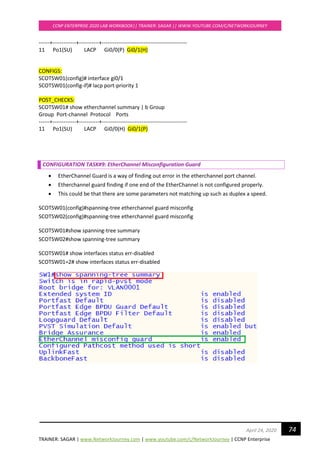 TRAINER: SAGAR | www.NetworkJourney.com | www.youtube.com/c/NetworkJourney | CCNP Enterprise
CCNP ENTERPRISE 2020 LAB WORKBOOK|| TRAINER: SAGAR || WWW.YOUTUBE.COM/C/NETWORKJOURNEY
74April 24, 2020
------+-------------+-----------+-----------------------------------------------
11 Po1(SU) LACP Gi0/0(P) Gi0/1(H)
CONFIGS:
SCOTSW01(config)# interface gi0/1
SCOTSW01(config-if)# lacp port-priority 1
POST_CHECKS:
SCOTSW01# show etherchannel summary | b Group
Group Port-channel Protocol Ports
------+-------------+-----------+-----------------------------------------------
11 Po1(SU) LACP Gi0/0(H) Gi0/1(P)
CONFIGURATION TASK#9: EtherChannel Misconfiguration Guard
• EtherChannel Guard is a way of finding out error in the etherchannel port channel.
• Etherchannel guard finding if one end of the EtherChannel is not configured properly.
• This could be that there are some parameters not matching up such as duplex a speed.
SCOTSW01(config)#spanning-tree etherchannel guard misconfig
SCOTSW02(config)#spanning-tree etherchannel guard misconfig
SCOTSW01#show spanning-tree summary
SCOTSW02#show spanning-tree summary
SCOTSW01# show interfaces status err-disabled
SCOTSW01=2# show interfaces status err-disabled
 
