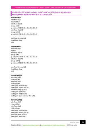 TRAINER: SAGAR | www.NetworkJourney.com | www.youtube.com/c/NetworkJourney | CCNP Enterprise
CCNP ENTERPRISE 2020 LAB WORKBOOK|| TRAINER: SAGAR || WWW.YOUTUBE.COM/C/NETWORKJOURNEY
76April 24, 2020
CONFIGURATION TASK#1: Configure “Initial config” on MOSCOWR19, MOSCOWR20,
MOSCOWSW01, MOSCOWSW02, PC10, PC19, PC11, PC12
MOSCOWR19
interface e0/1
no shutdown
interface e0/1.1
encap dot 1
ip address 172.16.10.1 255.255.255.0
interface e0/1.40
encap dot 40
ip address 172.16.40.1 255.255.255.0
interface Ethernet0/2
ip address dhcp
end
MOSCOWR20
interface e0/1
no shut
interface e0/1.1
encap dot 1
ip address 172.16.10.2 255.255.255.0
interface e0/1.40
encap dot 40
ip address 172.16.40.2 255.255.255.0
interface Ethernet0/2
ip address dhcp
end
MOSCOWSW01
interface gi0/3
no shutdown
interface gi0/2
no shutdown
switchport mode access
switchport access vlan 40
interface range gi0/0-1
switchport tr enc dot1
switchport mode trunk
switchport trunk allowed vlan 1,40
MOSCOWSW02
interface gi0/3
no shutdown
interface gi0/2
no shutdown
switchport mode access
switchport access vlan 40
interface range gi0/0-1
switchport tr enc dot1
 