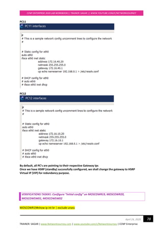 TRAINER: SAGAR | www.NetworkJourney.com | www.youtube.com/c/NetworkJourney | CCNP Enterprise
CCNP ENTERPRISE 2020 LAB WORKBOOK|| TRAINER: SAGAR || WWW.YOUTUBE.COM/C/NETWORKJOURNEY
78April 24, 2020
PC11
PC12
By default, all PC’s are pointing to their respective Gateway Ips
Once we have HSRP (standby) successfully configured, we shall change the gateway to HSRP
Virtual IP (VIP) for redundancy purpose.
VERIFICATIONS TASK#1: Configure “Initial config” on MOSCOWR19, MOSCOWR20,
MOSCOWSW01, MOSCOWSW02
MOSCOWR19#show ip int br | exclude unass
 