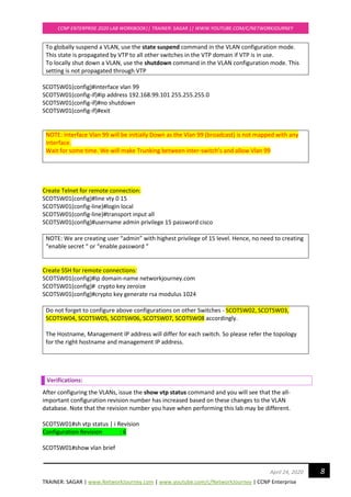 TRAINER: SAGAR | www.NetworkJourney.com | www.youtube.com/c/NetworkJourney | CCNP Enterprise
CCNP ENTERPRISE 2020 LAB WORKBOOK|| TRAINER: SAGAR || WWW.YOUTUBE.COM/C/NETWORKJOURNEY
8April 24, 2020
To globally suspend a VLAN, use the state suspend command in the VLAN configuration mode.
This state is propagated by VTP to all other switches in the VTP domain if VTP is in use.
To locally shut down a VLAN, use the shutdown command in the VLAN configuration mode. This
setting is not propagated through VTP
SCOTSW01(config)#interface vlan 99
SCOTSW01(config-if)#ip address 192.168.99.101 255.255.255.0
SCOTSW01(config-if)#no shutdown
SCOTSW01(config-if)#exit
NOTE: Interface Vlan 99 will be initially Down as the Vlan 99 (broadcast) is not mapped with any
interface.
Wait for some time. We will make Trunking between inter-switch’s and allow Vlan 99
Create Telnet for remote connection:
SCOTSW01(config)#line vty 0 15
SCOTSW01(config-line)#login local
SCOTSW01(config-line)#transport input all
SCOTSW01(config)#username admin privilege 15 password cisco
NOTE: We are creating user “admin” with highest privilege of 15 level. Hence, no need to creating
“enable secret “ or “enable password “
Create SSH for remote connections:
SCOTSW01(config)#ip domain-name networkjourney.com
SCOTSW01(config)# crypto key zeroize
SCOTSW01(config)#crypto key generate rsa modulus 1024
Do not forget to configure above configurations on other Switches - SCOTSW02, SCOTSW03,
SCOTSW04, SCOTSW05, SCOTSW06, SCOTSW07, SCOTSW08 accordingly.
The Hostname, Management IP address will differ for each switch. So please refer the topology
for the right hostname and management IP address.
Verifications:
After configuring the VLANs, issue the show vtp status command and you will see that the all-
important configuration revision number has increased based on these changes to the VLAN
database. Note that the revision number you have when performing this lab may be different.
SCOTSW01#sh vtp status | i Revision
Configuration Revision : 6
SCOTSW01#show vlan brief
 