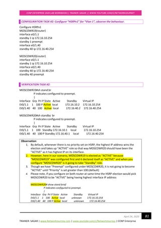 TRAINER: SAGAR | www.NetworkJourney.com | www.youtube.com/c/NetworkJourney | CCNP Enterprise
CCNP ENTERPRISE 2020 LAB WORKBOOK|| TRAINER: SAGAR || WWW.YOUTUBE.COM/C/NETWORKJOURNEY
81April 24, 2020
CONFIGURATION TASK #2: Configure “HSRPv1” for “Vlan 1”, observe the behaviour.
Configure HSRPv1
MOSCOWR19(router)
interface e0/1.1
standby 1 ip 172.16.10.254
standby 1 preempt
interface e0/1.40
standby 40 ip 172.16.40.254
MOSCOWR20(router)
interface e0/1.1
standby 1 ip 172.16.10.254
interface e0/1.40
standby 40 ip 172.16.40.254
standby 40 preempt
VERIFICATION TASK #2:
MOSCOWR19#sh stand br
P indicates configured to preempt.
|
Interface Grp Pri P State Active Standby Virtual IP
Et0/1.1 1 100 P Active local 172.16.10.2 172.16.10.254
Et0/1.40 40 100 Active local 172.16.40.2 172.16.40.254
MOSCOWR20#sh standby br
P indicates configured to preempt.
|
Interface Grp Pri P State Active Standby Virtual IP
Et0/1.1 1 100 Standby 172.16.10.1 local 172.16.10.254
Et0/1.40 40 100 P Standby 172.16.40.1 local 172.16.40.254
Observation:
1. By default, whenever there is no priority set on HSRP, the highest IP address wins the
election and takes up “ACTIVE” role so that way MOSCOWR20 should have been the
“ACTIVE” as it has highest IP on its interface.
2. However, here in our scenario, MOSCOWR19 is elected as “ACTIVE” because
“MOSCOWR19” was configured first and it declared itself as “ACTIVE” and when you
configure “MOSCOWR20” is it going to take “Standby” role.
3. Though we have “Preempt” configured under MOSCOWR20, it is not going to become
“ACTIVE” until “Priority” is set greater than 100 (default)
4. Please note, if you configure on both router at same time the HSRP election would pick
MOSCOWR20 to be “ACTIVE” being having highest interface IP address
MOSCOWR20# show stand brief
P indicates configured to preempt.
|
Interface Grp Pri P State Active Standby Virtual IP
Et0/1.1 1 100 Active local unknown 172.16.10.254
Et0/1.40 40 100 P Active local unknown 172.16.40.254
 