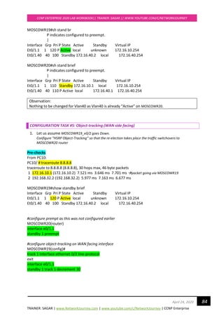 TRAINER: SAGAR | www.NetworkJourney.com | www.youtube.com/c/NetworkJourney | CCNP Enterprise
CCNP ENTERPRISE 2020 LAB WORKBOOK|| TRAINER: SAGAR || WWW.YOUTUBE.COM/C/NETWORKJOURNEY
84April 24, 2020
MOSCOWR19#sh stand br
P indicates configured to preempt.
|
Interface Grp Pri P State Active Standby Virtual IP
Et0/1.1 1 120 P Active local unknown 172.16.10.254
Et0/1.40 40 100 Standby 172.16.40.2 local 172.16.40.254
MOSCOWR20#sh stand brief
P indicates configured to preempt.
|
Interface Grp Pri P State Active Standby Virtual IP
Et0/1.1 1 110 Standby 172.16.10.1 local 172.16.10.254
Et0/1.40 40 110 P Active local 172.16.40.1 172.16.40.254
Observation:
Nothing to be changed for Vlan40 as Vlan40 is already “Active” on MOSCOWR20.
CONFIGURATION TASK #5: Object-tracking (WAN side facing)
1. Let us assume MOSCOWR19_e0/2 goes Down.
Configure “HSRP Object-Tracking” so that the re-election takes place the traffic switchovers to
MOSCOWR20 router
Pre-checks
From PC10:
PC10/ # traceroute 8.8.8.8
traceroute to 8.8.8.8 (8.8.8.8), 30 hops max, 46 byte packets
1 172.16.10.1 (172.16.10.2) 7.521 ms 3.646 ms 7.701 ms →packet going via MOSCOWR19
2 192.168.32.2 (192.168.32.2) 5.977 ms 7.163 ms 6.677 ms
MOSCOWR19#show standby brief
Interface Grp Pri P State Active Standby Virtual IP
Et0/1.1 1 120 P Active local unknown 172.16.10.254
Et0/1.40 40 100 Standby 172.16.40.2 local 172.16.40.254
#configure prempt as this was not configured earlier
MOSCOWR20(router)
interface e0/1.1
standby 1 preempt
#configure object-tracking on WAN facing interface
MOSCOWR19(config)#
track 1 interface ethernet 0/2 line-protocol
exit
interface e0/1.1
standby 1 track 1 decrement 30
 