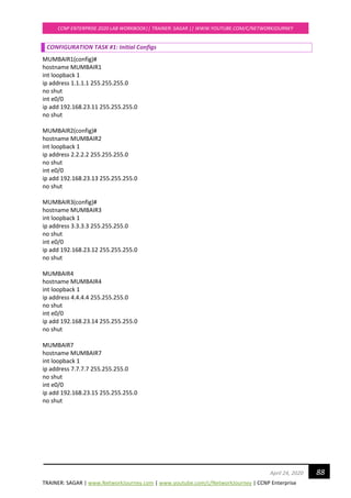 TRAINER: SAGAR | www.NetworkJourney.com | www.youtube.com/c/NetworkJourney | CCNP Enterprise
CCNP ENTERPRISE 2020 LAB WORKBOOK|| TRAINER: SAGAR || WWW.YOUTUBE.COM/C/NETWORKJOURNEY
88April 24, 2020
CONFIGURATION TASK #1: Initial Configs
MUMBAIR1(config)#
hostname MUMBAIR1
int loopback 1
ip address 1.1.1.1 255.255.255.0
no shut
int e0/0
ip add 192.168.23.11 255.255.255.0
no shut
MUMBAIR2(config)#
hostname MUMBAIR2
int loopback 1
ip address 2.2.2.2 255.255.255.0
no shut
int e0/0
ip add 192.168.23.13 255.255.255.0
no shut
MUMBAIR3(config)#
hostname MUMBAIR3
int loopback 1
ip address 3.3.3.3 255.255.255.0
no shut
int e0/0
ip add 192.168.23.12 255.255.255.0
no shut
MUMBAIR4
hostname MUMBAIR4
int loopback 1
ip address 4.4.4.4 255.255.255.0
no shut
int e0/0
ip add 192.168.23.14 255.255.255.0
no shut
MUMBAIR7
hostname MUMBAIR7
int loopback 1
ip address 7.7.7.7 255.255.255.0
no shut
int e0/0
ip add 192.168.23.15 255.255.255.0
no shut
 
