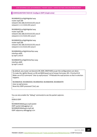 TRAINER: SAGAR | www.NetworkJourney.com | www.youtube.com/c/NetworkJourney | CCNP Enterprise
CCNP ENTERPRISE 2020 LAB WORKBOOK|| TRAINER: SAGAR || WWW.YOUTUBE.COM/C/NETWORKJOURNEY
89April 24, 2020
CONFIGURATION TASK #2: Configure OSPF (single-area)
MUMBAIR1(config)# #global way
router ospf 100
network 192.168.23.0 0.0.0.255 area 0
network 1.1.1.1 0.0.0.255 area 0
MUMBAIR2(config)# #global way
router ospf 100
network 192.168.23.0 0.0.0.255 area 0
network 2.2.2.2 0.0.0.255 area 0
MUMBAIR3(config)# #global way
router ospf 100
network 192.168.23.0 0.0.0.255 area 0
network 3.3.3.3 0.0.0.255 area 0
MUMBAIR4(config)# #interface way
Interface e0/0
Ip ospf 1 area 0
MUMBAIR7(config)# #interface way
Interface e0/0
Ip ospf 1 area 0
By default, any router can become DR, BDR, DROTHERS as per the configurations are done.
To make the rightful Router as DR and BDR based out of known formulae, DR = Priority+R-ID
Make use of CLI command “clear ip ospf process” → Reloads the ospf process so that re-election
happens.
MUMBAIR1#, MUMBAIR2#, MUMBAIR3#, MUMBAIR4#, MUMBAIR7#
clear ip ospf process
Reset ALL OSPF processes? [no]: yes
You can also enable the “debug” commands to see the packet captures:
----
DEBUG OSPF
----
MUMBAIR1#debug ip ospf packet
OSPF packet debugging is on
MUMBAIR1#debug ip ospf adj
OSPF adjacency debugging is on
 