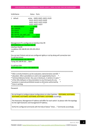 TRAINER: SAGAR | www.NetworkJourney.com | www.youtube.com/c/NetworkJourney | CCNP Enterprise
CCNP ENTERPRISE 2020 LAB WORKBOOK|| TRAINER: SAGAR || WWW.YOUTUBE.COM/C/NETWORKJOURNEY
9April 24, 2020
VLAN Name Status Ports
---- -------------------------------- --------- -------------------------------
1 default active Gi0/0, Gi0/2, Gi0/3, Gi1/0
Gi1/1, Gi1/2, Gi1/3, Gi2/0
Gi2/1, Gi2/2, Gi2/3, Gi3/0
Gi3/1, Gi3/2, Gi3/3
99 MANAGEMENT active
100 SERVERS active
110 GUEST active
120 OFFICE active
666 NATIVE_DO_NOT_USE active
999 PARKING_LOT suspended
Management IP is configured on Interface Vlan 99
SCOTSW01#sh run interface vlan 99
interface Vlan99
ip address 192.168.99.101 255.255.255.0
end
You can test if telnet and ssh are configured rightly or not by doing self-connection test
To self-test telnet:
SCOTSW01#telnet 192.168.99.101
Trying 192.168.99.101 ... Open
To self-test SSH:
SCOTSW01#ssh -l admin 192.168.99.101
**************************************************************************
* IOSv is strictly limited to use for evaluation, demonstration and IOS *
* education. IOSv is provided as-is and is not supported by Cisco's *
* Technical Advisory Center. Any use or disclosure, in whole or in part, *
* of the IOSv Software or Documentation to any third party for any *
* purposes is expressly prohibited except as otherwise authorized by *
* Cisco in writing. *
**************************************************************************
Password:
Do not forget to configure above configurations on other Switches - SCOTSW02, SCOTSW03,
SCOTSW04, SCOTSW05, SCOTSW06, SCOTSW07, SCOTSW08 accordingly.
The Hostname, Management IP address will differ for each switch. So please refer the topology
for the right hostname and management IP address.
Verify the configured commands with the help of above “show ….” Commands accordingly.
 