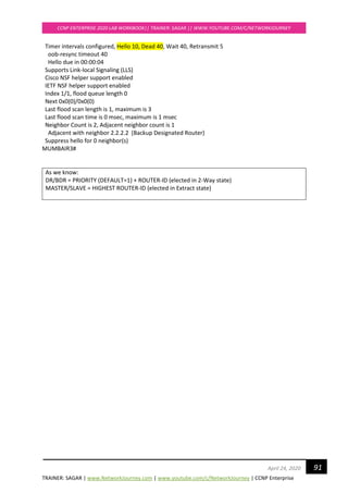 TRAINER: SAGAR | www.NetworkJourney.com | www.youtube.com/c/NetworkJourney | CCNP Enterprise
CCNP ENTERPRISE 2020 LAB WORKBOOK|| TRAINER: SAGAR || WWW.YOUTUBE.COM/C/NETWORKJOURNEY
91April 24, 2020
Timer intervals configured, Hello 10, Dead 40, Wait 40, Retransmit 5
oob-resync timeout 40
Hello due in 00:00:04
Supports Link-local Signaling (LLS)
Cisco NSF helper support enabled
IETF NSF helper support enabled
Index 1/1, flood queue length 0
Next 0x0(0)/0x0(0)
Last flood scan length is 1, maximum is 3
Last flood scan time is 0 msec, maximum is 1 msec
Neighbor Count is 2, Adjacent neighbor count is 1
Adjacent with neighbor 2.2.2.2 (Backup Designated Router)
Suppress hello for 0 neighbor(s)
MUMBAIR3#
As we know:
DR/BDR = PRIORITY (DEFAULT=1) + ROUTER-ID (elected in 2-Way state)
MASTER/SLAVE = HIGHEST ROUTER-ID (elected in Extract state)
 