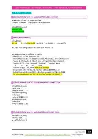 TRAINER: SAGAR | www.NetworkJourney.com | www.youtube.com/c/NetworkJourney | CCNP Enterprise
CCNP ENTERPRISE 2020 LAB WORKBOOK|| TRAINER: SAGAR || WWW.YOUTUBE.COM/C/NETWORKJOURNEY
92April 24, 2020
TROUBLESHOOTING OSPF:
CONFIGURATION TASK #3: MANIPULATE DR/BDR ELECTION
Make OSPF PRIORITY=0 for MUMBAIR3
Don't let MUMBAIR3 participate in DR/BDR election
MUMBAIR3(config)#
interface e0/0
ip ospf priority 0
VERIFICATION TASK #3:
MUMBAIR2#
3.3.3.3 0 FULL/DROTHER 00:00:36 192.168.23.12 Ethernet0/0
3.3.3.3 is now acting as DROTHER with OSPF Priority = 0
MUMBAIR3#show ip ospf interface e0/0
Ethernet0/0 is up, line protocol is up
Internet Address 192.168.23.12/24, Area 0, Attached via Network Statement
Process ID 100, Router ID 3.3.3.3, Network Type BROADCAST, Cost: 10
Topology-MTID Cost Disabled Shutdown Topology Name
0 10 no no Base
Transmit Delay is 1 sec, State DROTHER, Priority 0
Designated Router (ID) 2.2.2.2, Interface address 192.168.23.13
Backup Designated router (ID) 1.1.1.1, Interface address 192.168.23.11
Old designated Router (ID) 3.3.3.3, Interface address 192.168.23.12
CONFIGURATION TASK #4: MANIPULATE ROUTER-ID ELECTION
MUMBAIR1#(config)
router ospf 1
router-id 11.11.11.11
MUMBAIR2#(config)
router ospf 1
router-id 22.22.22.22
MUMBAIR3#(config)
router ospf 1
router-id 33.33.33.33
CONFIGURATION TASK #5: MANIPULATE HELLO/HOLD TIMER
MUMBAIR1#(config)
interface e0/0
ip ospf hello-timer 5
 