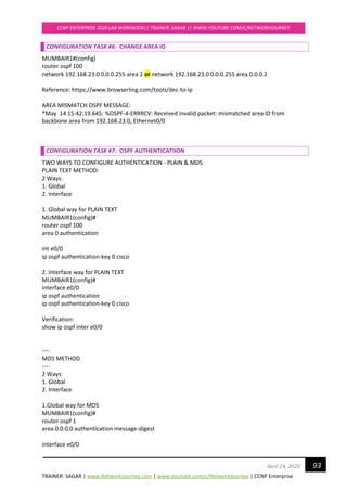 TRAINER: SAGAR | www.NetworkJourney.com | www.youtube.com/c/NetworkJourney | CCNP Enterprise
CCNP ENTERPRISE 2020 LAB WORKBOOK|| TRAINER: SAGAR || WWW.YOUTUBE.COM/C/NETWORKJOURNEY
93April 24, 2020
CONFIGURATION TASK #6: CHANGE AREA ID
MUMBAIR1#(config)
router ospf 100
network 192.168.23.0 0.0.0.255 area 2 or network 192.168.23.0 0.0.0.255 area 0.0.0.2
Reference: https://www.browserling.com/tools/dec-to-ip
AREA MISMATCH OSPF MESSAGE:
*May 14 15:42:19.645: %OSPF-4-ERRRCV: Received invalid packet: mismatched area ID from
backbone area from 192.168.23.0, Ethernet0/0
CONFIGURATION TASK #7: OSPF AUTHENTICATIION
TWO WAYS TO CONFIGURE AUTHENTICATION - PLAIN & MD5
PLAIN TEXT METHOD:
2 Ways:
1. Global
2. Interface
1. Global way for PLAIN TEXT
MUMBAIR1(config)#
router ospf 100
area 0 authentication
int e0/0
ip ospf authentication-key 0 cisco
2. Interface way for PLAIN TEXT
MUMBAIR1(config)#
interface e0/0
ip ospf authentication
ip ospf authentication-key 0 cisco
Verification:
show ip ospf inter e0/0
----
MD5 METHOD
----
2 Ways:
1. Global
2. Interface
1.Global way for MD5
MUMBAIR1(config)#
router ospf 1
area 0.0.0.0 authentication message-digest
interface e0/0
 