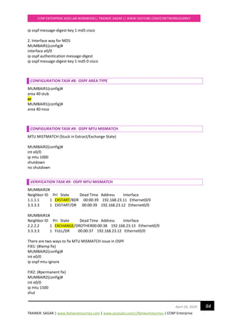 TRAINER: SAGAR | www.NetworkJourney.com | www.youtube.com/c/NetworkJourney | CCNP Enterprise
CCNP ENTERPRISE 2020 LAB WORKBOOK|| TRAINER: SAGAR || WWW.YOUTUBE.COM/C/NETWORKJOURNEY
94April 24, 2020
ip ospf message-digest-key 1 md5 cisco
2. Interface way for MD5
MUMBAIR1(config)#
interface e0/0
ip ospf authentication message-digest
ip ospf message-digest-key 1 md5 0 cisco
CONFIGURATION TASK #8: OSPF AREA TYPE
MUMBAIR1(config)#
area 40 stub
or
MUMBAIR1(config)#
area 40 nssa
CONFIGURATION TASK #9: OSPF MTU MISMATCH
MTU MISTMATCH (Stuck in Extract/Exchange State)
MUMBAIR2(config)#
int e0/0
ip mtu 1000
shutdown
no shutdown
VERIFICATION TASK #9: OSPF MTU MISMATCH
MUMBAIR2#
Neighbor ID Pri State Dead Time Address Interface
1.1.1.1 1 EXSTART/BDR 00:00:39 192.168.23.11 Ethernet0/0
3.3.3.3 1 EXSTART/DR 00:00:39 192.168.23.12 Ethernet0/0
MUMBAIR1#
Neighbor ID Pri State Dead Time Address Interface
2.2.2.2 1 EXCHANGE/DROTHER00:00:38 192.168.23.13 Ethernet0/0
3.3.3.3 1 FULL/DR 00:00:37 192.168.23.12 Ethernet0/0
There are two ways to fix MTU MISMATCH issue in OSPF
FIX1: (#temp fix)
MUMBAIR2(config)#
int e0/0
ip ospf mtu-ignore
FIX2: (#permanent fix)
MUMBAIR2(config)#
int e0/0
ip mtu 1500
shut
 