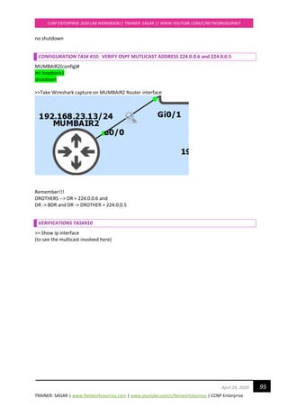 TRAINER: SAGAR | www.NetworkJourney.com | www.youtube.com/c/NetworkJourney | CCNP Enterprise
CCNP ENTERPRISE 2020 LAB WORKBOOK|| TRAINER: SAGAR || WWW.YOUTUBE.COM/C/NETWORKJOURNEY
95April 24, 2020
no shutdown
CONFIGURATION TASK #10: VERIFY OSPF MUTLICAST ADDRESS 224.0.0.6 and 224.0.0.5
MUMBAIR2(config)#
int loopback1
shutdown
>>Take Wireshark capture on MUMBAIR2 Router interface
Remember!!!
DROTHERS --> DR = 224.0.0.6 and
DR -> BDR and DR -> DROTHER = 224.0.0.5
VERIFICATIONS TASK#10
>> Show ip interface
(to see the multicast involved here)
 