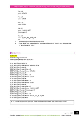 TRAINER: SAGAR | www.NetworkJourney.com | www.youtube.com/c/NetworkJourney | CCNP Enterprise
CCNP ENTERPRISE 2020 LAB WORKBOOK|| TRAINER: SAGAR || WWW.YOUTUBE.COM/C/NETWORKJOURNEY
10April 24, 2020
vlan 100
name SERVERS
!
vlan 110
name GUEST
!
vlan 120
name OFFICE
!
vlan 999
name PARKING_LOT
state suspend
!
vlan 666
name NATIVE_DO_NOT_USE
exit
3. Create Management Interface on Vlan 99
4. Enable Telnet and SSH for Remote connection for user id “admin” with privilege level
“15” with password “cisco”
Configuration:
SCOTSW01
Switch#configure terminal
Switch(config)#hostname SCOTSW01
SCOTSW01(config)#vlan 99
SCOTSW01(config-vlan)#name MANAGEMENT
SCOTSW01(config-vlan)#!
SCOTSW01(config-vlan)#vlan 100
SCOTSW01(config-vlan)#name SERVERS
SCOTSW01(config-vlan)#!
SCOTSW01(config-vlan)#vlan 110
SCOTSW01(config-vlan)#name GUEST
SCOTSW01(config-vlan)#!
SCOTSW01(config-vlan)#vlan 120
SCOTSW01(config-vlan)#name OFFICE
SCOTSW01(config-vlan)#!
SCOTSW01(config-vlan)#vlan 999
SCOTSW01(config-vlan)#name PARKING_LOT
SCOTSW01(config-vlan)#state suspend
SCOTSW01(config-vlan)#!
SCOTSW01(config-vlan)#vlan 666
SCOTSW01(config-vlan)#name NATIVE_DO_NOT_USE
SCOTSW01(config-vlan)#exit
NOTE: The VLANs will not appear in the VLAN database until the exit command is issued
 