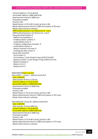 TRAINER: SAGAR | www.NetworkJourney.com | www.youtube.com/c/NetworkJourney | CCNP Enterprise
CCNP ENTERPRISE 2020 LAB WORKBOOK|| TRAINER: SAGAR || WWW.YOUTUBE.COM/C/NETWORKJOURNEY
100April 24, 2020
Virtual IP address is 172.16.40.254
Virtual MAC address is 0000.5E00.0128
Advertisement interval is 1000 msec
Preemption enabled
Priority is 100
Master Router is 172.16.40.1 (local), priority is 100
Master Advertisement interval is 1000 msec (expires in 99 msec)
Master Down interval is unknown
VRRPv3 Advertisements: sent 548 (errors 0) - rcvd 0
VRRPv2 Advertisements: sent 0 (errors 0) - rcvd 0
Group Discarded Packets: 0
VRRPv2 incompatibility: 0
IP Address Owner conflicts: 0
Invalid address count: 0
IP address configuration mismatch : 0
Invalid Advert Interval: 0
Adverts received in Init state: 0
Invalid group other reason: 0
Group State transition:
Init to master: 0
Init to backup: 1 (Last change Fri Aug 14 09:53:10.503)
Backup to master: 1 (Last change Fri Aug 14 09:53:14.113)
Master to backup: 0
Master to init: 0
Backup to init: 0
MOSCOWR19#show vrrp ipv4
Ethernet0/1.1 - Group 1 - Address-Family IPv4
State is MASTER
State duration 10 mins 1.119 secs
Virtual IP address is 172.16.10.254
Virtual MAC address is 0000.5E00.0101
Advertisement interval is 1000 msec
Preemption enabled
Priority is 100
Master Router is 172.16.10.1 (local), priority is 100
Master Advertisement interval is 1000 msec (expires in 761 msec)
Master Down interval is unknown
Ethernet0/1.40 - Group 40 - Address-Family IPv4
State is MASTER
State duration 10 mins 0.060 secs
Virtual IP address is 172.16.40.254
Virtual MAC address is 0000.5E00.0128
Advertisement interval is 1000 msec
Preemption enabled
Priority is 100
Master Router is 172.16.40.1 (local), priority is 100
Master Advertisement interval is 1000 msec (expires in 777 msec)
Master Down interval is unknown
 