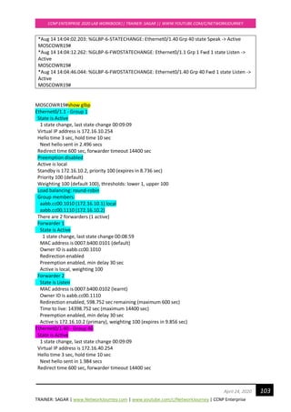 TRAINER: SAGAR | www.NetworkJourney.com | www.youtube.com/c/NetworkJourney | CCNP Enterprise
CCNP ENTERPRISE 2020 LAB WORKBOOK|| TRAINER: SAGAR || WWW.YOUTUBE.COM/C/NETWORKJOURNEY
103April 24, 2020
*Aug 14 14:04:02.203: %GLBP-6-STATECHANGE: Ethernet0/1.40 Grp 40 state Speak -> Active
MOSCOWR19#
*Aug 14 14:04:12.262: %GLBP-6-FWDSTATECHANGE: Ethernet0/1.1 Grp 1 Fwd 1 state Listen ->
Active
MOSCOWR19#
*Aug 14 14:04:46.044: %GLBP-6-FWDSTATECHANGE: Ethernet0/1.40 Grp 40 Fwd 1 state Listen ->
Active
MOSCOWR19#
MOSCOWR19#show glbp
Ethernet0/1.1 - Group 1
State is Active
1 state change, last state change 00:09:09
Virtual IP address is 172.16.10.254
Hello time 3 sec, hold time 10 sec
Next hello sent in 2.496 secs
Redirect time 600 sec, forwarder timeout 14400 sec
Preemption disabled
Active is local
Standby is 172.16.10.2, priority 100 (expires in 8.736 sec)
Priority 100 (default)
Weighting 100 (default 100), thresholds: lower 1, upper 100
Load balancing: round-robin
Group members:
aabb.cc00.1010 (172.16.10.1) local
aabb.cc00.1110 (172.16.10.2)
There are 2 forwarders (1 active)
Forwarder 1
State is Active
1 state change, last state change 00:08:59
MAC address is 0007.b400.0101 (default)
Owner ID is aabb.cc00.1010
Redirection enabled
Preemption enabled, min delay 30 sec
Active is local, weighting 100
Forwarder 2
State is Listen
MAC address is 0007.b400.0102 (learnt)
Owner ID is aabb.cc00.1110
Redirection enabled, 598.752 sec remaining (maximum 600 sec)
Time to live: 14398.752 sec (maximum 14400 sec)
Preemption enabled, min delay 30 sec
Active is 172.16.10.2 (primary), weighting 100 (expires in 9.856 sec)
Ethernet0/1.40 - Group 40
State is Active
1 state change, last state change 00:09:09
Virtual IP address is 172.16.40.254
Hello time 3 sec, hold time 10 sec
Next hello sent in 1.984 secs
Redirect time 600 sec, forwarder timeout 14400 sec
 