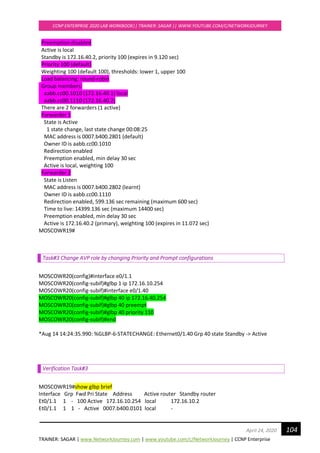 TRAINER: SAGAR | www.NetworkJourney.com | www.youtube.com/c/NetworkJourney | CCNP Enterprise
CCNP ENTERPRISE 2020 LAB WORKBOOK|| TRAINER: SAGAR || WWW.YOUTUBE.COM/C/NETWORKJOURNEY
104April 24, 2020
Preemption disabled
Active is local
Standby is 172.16.40.2, priority 100 (expires in 9.120 sec)
Priority 100 (default)
Weighting 100 (default 100), thresholds: lower 1, upper 100
Load balancing: round-robin
Group members:
aabb.cc00.1010 (172.16.40.1) local
aabb.cc00.1110 (172.16.40.2)
There are 2 forwarders (1 active)
Forwarder 1
State is Active
1 state change, last state change 00:08:25
MAC address is 0007.b400.2801 (default)
Owner ID is aabb.cc00.1010
Redirection enabled
Preemption enabled, min delay 30 sec
Active is local, weighting 100
Forwarder 2
State is Listen
MAC address is 0007.b400.2802 (learnt)
Owner ID is aabb.cc00.1110
Redirection enabled, 599.136 sec remaining (maximum 600 sec)
Time to live: 14399.136 sec (maximum 14400 sec)
Preemption enabled, min delay 30 sec
Active is 172.16.40.2 (primary), weighting 100 (expires in 11.072 sec)
MOSCOWR19#
Task#3 Change AVP role by changing Priority and Prompt configurations
MOSCOWR20(config)#interface e0/1.1
MOSCOWR20(config-subif)#glbp 1 ip 172.16.10.254
MOSCOWR20(config-subif)#interface e0/1.40
MOSCOWR20(config-subif)#glbp 40 ip 172.16.40.254
MOSCOWR20(config-subif)#glbp 40 preempt
MOSCOWR20(config-subif)#glbp 40 priority 110
MOSCOWR20(config-subif)#end
*Aug 14 14:24:35.990: %GLBP-6-STATECHANGE: Ethernet0/1.40 Grp 40 state Standby -> Active
Verification Task#3
MOSCOWR19#show glbp brief
Interface Grp Fwd Pri State Address Active router Standby router
Et0/1.1 1 - 100 Active 172.16.10.254 local 172.16.10.2
Et0/1.1 1 1 - Active 0007.b400.0101 local -
 