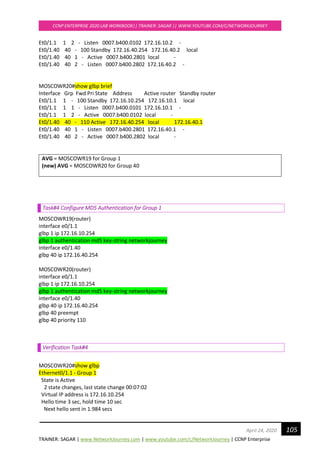 TRAINER: SAGAR | www.NetworkJourney.com | www.youtube.com/c/NetworkJourney | CCNP Enterprise
CCNP ENTERPRISE 2020 LAB WORKBOOK|| TRAINER: SAGAR || WWW.YOUTUBE.COM/C/NETWORKJOURNEY
105April 24, 2020
Et0/1.1 1 2 - Listen 0007.b400.0102 172.16.10.2 -
Et0/1.40 40 - 100 Standby 172.16.40.254 172.16.40.2 local
Et0/1.40 40 1 - Active 0007.b400.2801 local -
Et0/1.40 40 2 - Listen 0007.b400.2802 172.16.40.2 -
MOSCOWR20#show glbp brief
Interface Grp Fwd Pri State Address Active router Standby router
Et0/1.1 1 - 100 Standby 172.16.10.254 172.16.10.1 local
Et0/1.1 1 1 - Listen 0007.b400.0101 172.16.10.1 -
Et0/1.1 1 2 - Active 0007.b400.0102 local -
Et0/1.40 40 - 110 Active 172.16.40.254 local 172.16.40.1
Et0/1.40 40 1 - Listen 0007.b400.2801 172.16.40.1 -
Et0/1.40 40 2 - Active 0007.b400.2802 local -
AVG = MOSCOWR19 for Group 1
(new) AVG = MOSCOWR20 for Group 40
Task#4 Configure MD5 Authentication for Group 1
MOSCOWR19(router)
interface e0/1.1
glbp 1 ip 172.16.10.254
glbp 1 authentication md5 key-string networkjourney
interface e0/1.40
glbp 40 ip 172.16.40.254
MOSCOWR20(router)
interface e0/1.1
glbp 1 ip 172.16.10.254
glbp 1 authentication md5 key-string networkjourney
interface e0/1.40
glbp 40 ip 172.16.40.254
glbp 40 preempt
glbp 40 priority 110
Verification Task#4
MOSCOWR20#show glbp
Ethernet0/1.1 - Group 1
State is Active
2 state changes, last state change 00:07:02
Virtual IP address is 172.16.10.254
Hello time 3 sec, hold time 10 sec
Next hello sent in 1.984 secs
 