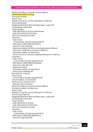 TRAINER: SAGAR | www.NetworkJourney.com | www.youtube.com/c/NetworkJourney | CCNP Enterprise
CCNP ENTERPRISE 2020 LAB WORKBOOK|| TRAINER: SAGAR || WWW.YOUTUBE.COM/C/NETWORKJOURNEY
106April 24, 2020
Redirect time 600 sec, forwarder timeout 14400 sec
Authentication MD5, key-string
Preemption disabled
Active is local
Standby is 172.16.10.1, priority 100 (expires in 9.280 sec)
Priority 100 (default)
Weighting 100 (default 100), thresholds: lower 1, upper 100
Load balancing: round-robin
Group members:
aabb.cc00.1010 (172.16.10.1) authenticated
aabb.cc00.1110 (172.16.10.2) local
There are 2 forwarders (1 active)
Forwarder 1
State is Listen
2 state changes, last state change 00:06:59
MAC address is 0007.b400.0101 (learnt)
Owner ID is aabb.cc00.1010
Redirection enabled, 599.296 sec remaining (maximum 600 sec)
Time to live: 14399.296 sec (maximum 14400 sec)
Preemption enabled, min delay 30 sec
Active is 172.16.10.1 (primary), weighting 100 (expires in 9.600 sec)
Forwarder 2
State is Active
1 state change, last state change 00:36:19
MAC address is 0007.b400.0102 (default)
Owner ID is aabb.cc00.1110
Redirection enabled
Preemption enabled, min delay 30 sec
Active is local, weighting 100
Ethernet0/1.40 - Group 40
State is Active
2 state changes, last state change 00:16:01
Virtual IP address is 172.16.40.254
Hello time 3 sec, hold time 10 sec
Next hello sent in 2.336 secs
Redirect time 600 sec, forwarder timeout 14400 sec
Preemption enabled, min delay 0 sec
Active is local
Standby is 172.16.40.1, priority 100 (expires in 7.904 sec)
Priority 110 (configured)
Weighting 100 (default 100), thresholds: lower 1, upper 100
Load balancing: round-robin
Group members:
aabb.cc00.1010 (172.16.40.1)
aabb.cc00.1110 (172.16.40.2) local
There are 2 forwarders (1 active)
Forwarder 1
State is Listen
2 state changes, last state change 00:35:51
MAC address is 0007.b400.2801 (learnt)
Owner ID is aabb.cc00.1010
 