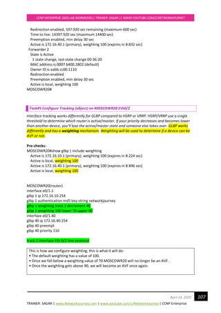 TRAINER: SAGAR | www.NetworkJourney.com | www.youtube.com/c/NetworkJourney | CCNP Enterprise
CCNP ENTERPRISE 2020 LAB WORKBOOK|| TRAINER: SAGAR || WWW.YOUTUBE.COM/C/NETWORKJOURNEY
107April 24, 2020
Redirection enabled, 597.920 sec remaining (maximum 600 sec)
Time to live: 14397.920 sec (maximum 14400 sec)
Preemption enabled, min delay 30 sec
Active is 172.16.40.1 (primary), weighting 100 (expires in 8.832 sec)
Forwarder 2
State is Active
1 state change, last state change 00:36:20
MAC address is 0007.b400.2802 (default)
Owner ID is aabb.cc00.1110
Redirection enabled
Preemption enabled, min delay 30 sec
Active is local, weighting 100
MOSCOWR20#
Task#5 Configure Tracking (object) on MOSCOWR20 Eth0/2
Interface tracking works differently for GLBP compared to HSRP or VRRP. HSRP/VRRP use a single
threshold to determine which router is active/master. If your priority decreases and becomes lower
than another device, you’ll lose the active/master state and someone else takes over. GLBP works
differently and has a weighting mechanism. Weighting will be used to determine if a device can be
AVF or not.
Pre-checks:
MOSCOWR20#show glbp | include weighting
Active is 172.16.10.1 (primary), weighting 100 (expires in 8.224 sec)
Active is local, weighting 100
Active is 172.16.40.1 (primary), weighting 100 (expires in 8.896 sec)
Active is local, weighting 100
MOSCOWR20(router)
interface e0/1.1
glbp 1 ip 172.16.10.254
glbp 1 authentication md5 key-string networkjourney
glbp 1 weighting track 2 decrement 40
glbp 1 weighting 100 lower 70 upper 90
interface e0/1.40
glbp 40 ip 172.16.40.254
glbp 40 preempt
glbp 40 priority 110
track 2 interface Eth 0/2 line-protocol
This is how we configure weighting; this is what it will do:
• The default weighting has a value of 100.
• Once we fall below a weighting value of 70 MOSCOWR20 will no longer be an AVF.
• Once the weighting gets above 90, we will become an AVF once again.
 