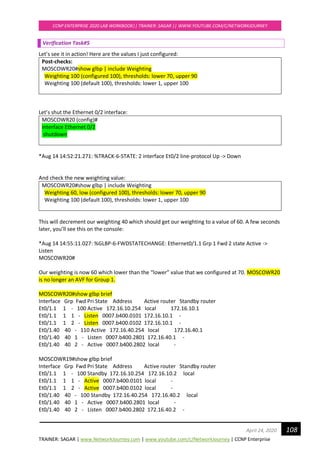 TRAINER: SAGAR | www.NetworkJourney.com | www.youtube.com/c/NetworkJourney | CCNP Enterprise
CCNP ENTERPRISE 2020 LAB WORKBOOK|| TRAINER: SAGAR || WWW.YOUTUBE.COM/C/NETWORKJOURNEY
108April 24, 2020
Verification Task#5
Let’s see it in action! Here are the values I just configured:
Post-checks:
MOSCOWR20#show glbp | include Weighting
Weighting 100 (configured 100), thresholds: lower 70, upper 90
Weighting 100 (default 100), thresholds: lower 1, upper 100
Let’s shut the Ethernet 0/2 interface:
MOSCOWR20 (config)#
interface Ethernet 0/2
shutdown
*Aug 14 14:52:21.271: %TRACK-6-STATE: 2 interface Et0/2 line-protocol Up -> Down
And check the new weighting value:
MOSCOWR20#show glbp | include Weighting
Weighting 60, low (configured 100), thresholds: lower 70, upper 90
Weighting 100 (default 100), thresholds: lower 1, upper 100
This will decrement our weighting 40 which should get our weighting to a value of 60. A few seconds
later, you’ll see this on the console:
*Aug 14 14:55:11.027: %GLBP-6-FWDSTATECHANGE: Ethernet0/1.1 Grp 1 Fwd 2 state Active ->
Listen
MOSCOWR20#
Our weighting is now 60 which lower than the “lower” value that we configured at 70. MOSCOWR20
is no longer an AVF for Group 1.
MOSCOWR20#show glbp brief
Interface Grp Fwd Pri State Address Active router Standby router
Et0/1.1 1 - 100 Active 172.16.10.254 local 172.16.10.1
Et0/1.1 1 1 - Listen 0007.b400.0101 172.16.10.1 -
Et0/1.1 1 2 - Listen 0007.b400.0102 172.16.10.1 -
Et0/1.40 40 - 110 Active 172.16.40.254 local 172.16.40.1
Et0/1.40 40 1 - Listen 0007.b400.2801 172.16.40.1 -
Et0/1.40 40 2 - Active 0007.b400.2802 local -
MOSCOWR19#show glbp brief
Interface Grp Fwd Pri State Address Active router Standby router
Et0/1.1 1 - 100 Standby 172.16.10.254 172.16.10.2 local
Et0/1.1 1 1 - Active 0007.b400.0101 local -
Et0/1.1 1 2 - Active 0007.b400.0102 local -
Et0/1.40 40 - 100 Standby 172.16.40.254 172.16.40.2 local
Et0/1.40 40 1 - Active 0007.b400.2801 local -
Et0/1.40 40 2 - Listen 0007.b400.2802 172.16.40.2 -
 