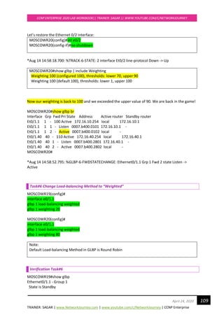 TRAINER: SAGAR | www.NetworkJourney.com | www.youtube.com/c/NetworkJourney | CCNP Enterprise
CCNP ENTERPRISE 2020 LAB WORKBOOK|| TRAINER: SAGAR || WWW.YOUTUBE.COM/C/NETWORKJOURNEY
109April 24, 2020
Let’s restore the Ethernet 0/2 interface:
MOSCOWR20(config)#int e0/2
MOSCOWR20(config-if)#no shutdown
*Aug 14 14:58:18.700: %TRACK-6-STATE: 2 interface Et0/2 line-protocol Down -> Up
MOSCOWR20#show glbp | include Weighting
Weighting 100 (configured 100), thresholds: lower 70, upper 90
Weighting 100 (default 100), thresholds: lower 1, upper 100
Now our weighting is back to 100 and we exceeded the upper value of 90. We are back in the game!
MOSCOWR20#show glbp br
Interface Grp Fwd Pri State Address Active router Standby router
Et0/1.1 1 - 100 Active 172.16.10.254 local 172.16.10.1
Et0/1.1 1 1 - Listen 0007.b400.0101 172.16.10.1 -
Et0/1.1 1 2 - Active 0007.b400.0102 local -
Et0/1.40 40 - 110 Active 172.16.40.254 local 172.16.40.1
Et0/1.40 40 1 - Listen 0007.b400.2801 172.16.40.1 -
Et0/1.40 40 2 - Active 0007.b400.2802 local -
MOSCOWR20#
*Aug 14 14:58:52.795: %GLBP-6-FWDSTATECHANGE: Ethernet0/1.1 Grp 1 Fwd 2 state Listen ->
Active
Task#6 Change Load-balancing Method to “Weighted”
MOSCOWR19(config)#
interface e0/1.1
glbp 1 load-balancing weighted
glbp 1 weighting 20
MOSCOWR20(config)#
interface e0/1.1
glbp 1 load-balancing weighted
glbp 1 weighting 80
Note:
Default Load-balancing Method in GLBP is Round Robin
Verification Task#6
MOSCOWR19#show glbp
Ethernet0/1.1 - Group 1
State is Standby
 