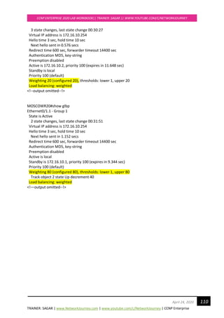 TRAINER: SAGAR | www.NetworkJourney.com | www.youtube.com/c/NetworkJourney | CCNP Enterprise
CCNP ENTERPRISE 2020 LAB WORKBOOK|| TRAINER: SAGAR || WWW.YOUTUBE.COM/C/NETWORKJOURNEY
110April 24, 2020
3 state changes, last state change 00:30:27
Virtual IP address is 172.16.10.254
Hello time 3 sec, hold time 10 sec
Next hello sent in 0.576 secs
Redirect time 600 sec, forwarder timeout 14400 sec
Authentication MD5, key-string
Preemption disabled
Active is 172.16.10.2, priority 100 (expires in 11.648 sec)
Standby is local
Priority 100 (default)
Weighting 20 (configured 20), thresholds: lower 1, upper 20
Load balancing: weighted
<!--output omitted--!>
MOSCOWR20#show glbp
Ethernet0/1.1 - Group 1
State is Active
2 state changes, last state change 00:31:51
Virtual IP address is 172.16.10.254
Hello time 3 sec, hold time 10 sec
Next hello sent in 1.152 secs
Redirect time 600 sec, forwarder timeout 14400 sec
Authentication MD5, key-string
Preemption disabled
Active is local
Standby is 172.16.10.1, priority 100 (expires in 9.344 sec)
Priority 100 (default)
Weighting 80 (configured 80), thresholds: lower 1, upper 80
Track object 2 state Up decrement 40
Load balancing: weighted
<!—output omitted--!>
 