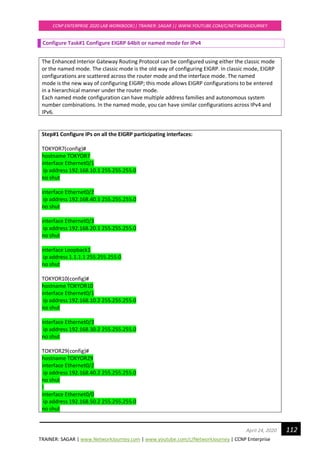TRAINER: SAGAR | www.NetworkJourney.com | www.youtube.com/c/NetworkJourney | CCNP Enterprise
CCNP ENTERPRISE 2020 LAB WORKBOOK|| TRAINER: SAGAR || WWW.YOUTUBE.COM/C/NETWORKJOURNEY
112April 24, 2020
Configure Task#1 Configure EIGRP 64bit or named mode for IPv4
The Enhanced Interior Gateway Routing Protocol can be configured using either the classic mode
or the named mode. The classic mode is the old way of configuring EIGRP. In classic mode, EIGRP
configurations are scattered across the router mode and the interface mode. The named
mode is the new way of configuring EIGRP; this mode allows EIGRP configurations to be entered
in a hierarchical manner under the router mode.
Each named mode configuration can have multiple address families and autonomous system
number combinations. In the named mode, you can have similar configurations across IPv4 and
IPv6.
Step#1 Configure IPs on all the EIGRP participating interfaces:
TOKYOR7(config)#
hostname TOKYOR7
interface Ethernet0/1
ip address 192.168.10.1 255.255.255.0
no shut
interface Ethernet0/2
ip address 192.168.40.1 255.255.255.0
no shut
interface Ethernet0/3
ip address 192.168.20.1 255.255.255.0
no shut
interface Loopback1
ip address 1.1.1.1 255.255.255.0
no shut
TOKYOR10(config)#
hostname TOKYOR10
interface Ethernet0/1
ip address 192.168.10.2 255.255.255.0
no shut
interface Ethernet0/3
ip address 192.168.30.2 255.255.255.0
no shut
TOKYOR29(config)#
hostname TOKYOR29
interface Ethernet0/2
ip address 192.168.40.2 255.255.255.0
no shut
!
interface Ethernet0/0
ip address 192.168.50.2 255.255.255.0
no shut
 