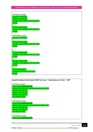 TRAINER: SAGAR | www.NetworkJourney.com | www.youtube.com/c/NetworkJourney | CCNP Enterprise
CCNP ENTERPRISE 2020 LAB WORKBOOK|| TRAINER: SAGAR || WWW.YOUTUBE.COM/C/NETWORKJOURNEY
113April 24, 2020
TOKYOR12(config)#
hostname TOKYOR12
interface Ethernet0/3
ip address 192.168.20.2 255.255.255.0
no shut
!
interface Ethernet0/2
ip address 192.168.60.2 255.255.255.0
no shut
TOKYOR30(config)#
hostname TOKYOR30
!
interface Ethernet0/3
ip address 192.168.30.1 255.255.255.0
no shut
!
interface Ethernet0/0
ip address 192.168.50.1 255.255.255.0
no shut
!
interface Ethernet0/2
ip address 192.168.60.1 255.255.255.0
no shut
!
interface Loopback1
ip address 4.4.4.4 255.255.255.0
no shut
Step#2 Configure 64-bit Named EIGRP for name = “networkjourney” & AS = “150”
TOKYOR7(config)#
router eigrp networkjourney
address-family ipv4 unicast autonomous-system 150
network 192.168.10.0
network 192.168.40.0
network 192.168.20.0
exit-address-family
TOKYOR10(config)#
router eigrp networkjourney
address-family ipv4 unicast autonomous-system 150
network 192.168.10.0
network 192.168.30.0
exit-address-family
TOKYOR29(config)#
router eigrp networkjourney
 