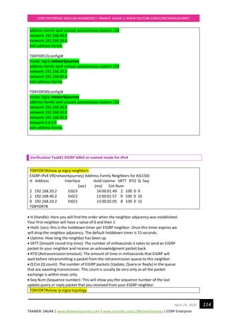 TRAINER: SAGAR | www.NetworkJourney.com | www.youtube.com/c/NetworkJourney | CCNP Enterprise
CCNP ENTERPRISE 2020 LAB WORKBOOK|| TRAINER: SAGAR || WWW.YOUTUBE.COM/C/NETWORKJOURNEY
114April 24, 2020
address-family ipv4 unicast autonomous-system 150
network 192.168.40.0
network 192.168.50.0
exit-address-family
TOKYOR12(config)#
router eigrp networkjourney
address-family ipv4 unicast autonomous-system 150
network 192.168.20.0
network 192.168.60.0
exit-address-family
TOKYOR30(config)#
router eigrp networkjourney
address-family ipv4 unicast autonomous-system 150
network 192.168.30.0
network 192.168.50.0
network 192.168.60.0
network 4.4.4.0
exit-address-family
Verification Task#1 EIGRP 64bit or named mode for IPv4
TOKYOR7#show ip eigrp neighbors
EIGRP-IPv4 VR(networkjourney) Address-Family Neighbors for AS(150)
H Address Interface Hold Uptime SRTT RTO Q Seq
(sec) (ms) Cnt Num
2 192.168.20.2 Et0/3 14 00:01:49 2 100 0 9
1 192.168.40.2 Et0/2 13 00:01:57 9 100 0 10
0 192.168.10.2 Et0/1 13 00:02:05 8 100 0 11
TOKYOR7#
• H (Handle): Here you will find the order when the neighbor adjacency was established.
Your first neighbor will have a value of 0 and then 1
• Hold: (sec): this is the holddown timer per EIGRP neighbor. Once this timer expires we
will drop the neighbor adjacency. The default holddown timer is 15 seconds.
• Uptime: How long the neighbor has been up.
• SRTT (Smooth round-trip time): The number of milliseconds it takes to send an EIGRP
packet to your neighbor and receive an acknowledgment packet back.
• RTO (Retransmission timeout): The amount of time in milliseconds that EIGRP will
wait before retransmitting a packet from the retransmission queue to this neighbor.
• Q Cnt (Q count): The number of EIGRP packets (Update, Query or Reply) in the queue
that are awaiting transmission. This count is usually be zero only as all the packet
exchange is within msec only.
• Seq Num (Sequence number): This will show you the sequence number of the last
update,query or reply packet that you received from your EIGRP neighbor.
TOKYOR7#show ip eigrp topology
 